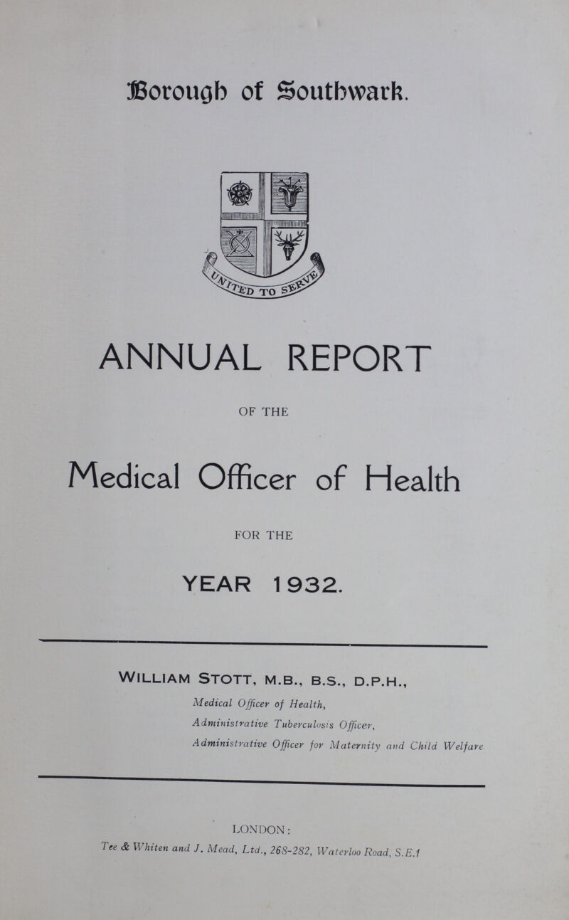 Borough of Southwark. ANNUAL REPORT OF THE Medical Officer of Health FOR THE YEAR 1932. William Stott, m.b., b.s., d.p.h., Medical Officer of Health, Administrative Tuberculosis Officer, Administrative Officer for Maternity and Child Welfare LONDON: Tee & Whiten and J. Mead, Ltd., 268-282, Waterloo Road, S.E.1