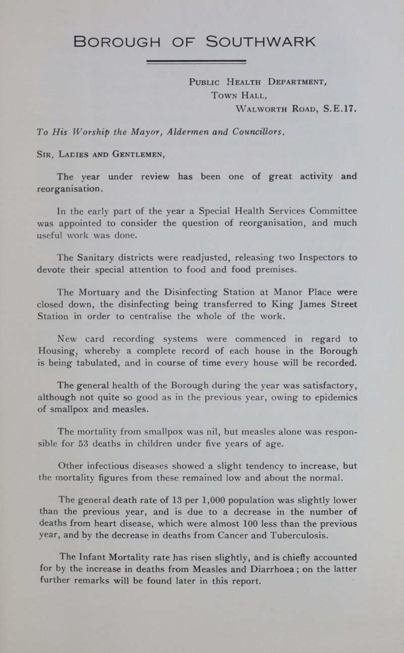 Borough of Southwark Public Health Department, Town Hall, Walworth Road, S.E.17. To His Worship the Mayor, Aldermen and Councillors. Sir, Ladies and Gentlemen, The year under review has been one of great activity and reorganisation. In the early part of the year a Special Health Services Committee was appointed to consider the question of reorganisation, and much useful work was done. The Sanitary districts were readjusted, releasing two Inspectors to devote their special attention to food and food premises. The Mortuary and the Disinfecting Station at Manor Place were closed down, the disinfecting being transferred to King James Street Station in order to centralise the whole of the work. New card recording systems were commenced in regard to Housing, whereby a complete record of each house in the Borough is being tabulated, and in course of time every house will be recorded. The general health of the Borough during the year was satisfactory, although not quite so good as in the previous year, owing to epidemics of smallpox and measles. The mortality from smallpox was nil, but measles alone was respon sible for 53 deaths in children under five years of age. Other infectious diseases showed a slight tendency to increase, but the mortality figures from these remained low and about the normal. The general death rate of 13 per 1,000 population was slightly lower than the previous year, and is due to a decrease in the number of deaths from heart disease, which were almost 100 less than the previous year, and by the decrease in deaths from Cancer and Tuberculosis. The Infant Mortality rate has risen slightly, and is chiefly accounted for by the increase in deaths from Measles and Diarrhoea; on the latter further remarks will be found later in this report.