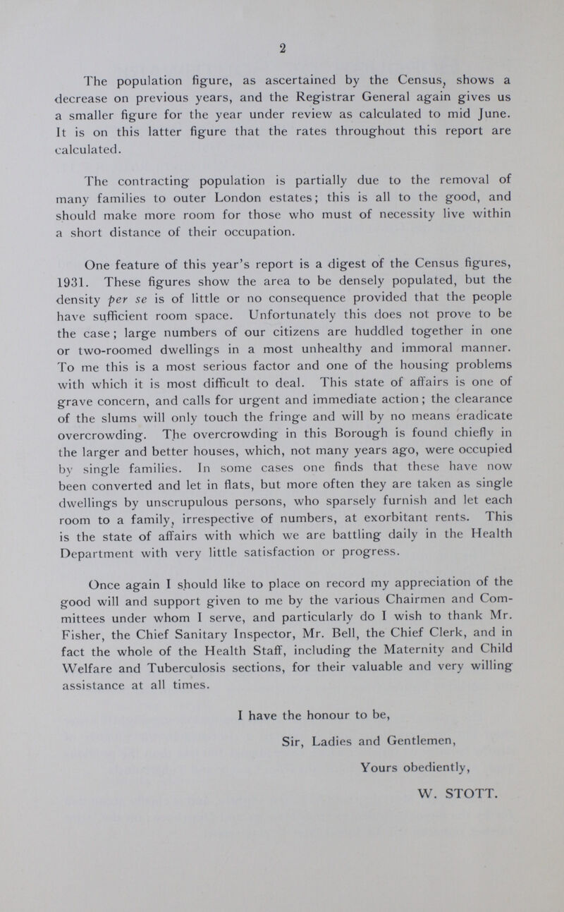 2 The population figure, as ascertained by the Census, shows a decrease on previous years, and the Registrar General again gives us a smaller figure for the year under review as calculated to mid June. It is on this latter figure that the rates throughout this report are calculated. The contracting population is partially due to the removal of many families to outer London estates; this is all to the good, and should make more room for those who must of necessity live within a short distance of their occupation. One feature of this year's report is a digest of the Census figures, 1931. These figures show the area to be densely populated, but the density per se is of little or no consequence provided that the people have sufficient room space. Unfortunately this does not prove to be the case; large numbers of our citizens are huddled together in one or two-roomed dwellings in a most unhealthy and immoral manner. To me this is a most serious factor and one of the housing problems with which it is most difficult to deal. This state of affairs is one of grave concern, and calls for urgent and immediate action; the clearance of the slums will only touch the fringe and will by no means eradicate overcrowding. The overcrowding in this Borough is found chiefly in the larger and better houses, which, not many years ago, were occupied by single families. In some cases one finds that these have now been converted and let in flats, but more often they are taken as single dwellings by unscrupulous persons, who sparsely furnish and let each room to a family, irrespective of numbers, at exorbitant rents. This is the state of affairs with which we are battling daily in the Health Department with very little satisfaction or progress. Once again I should like to place on record my appreciation of the good will and support given to me by the various Chairmen and Com mittees under whom I serve, and particularly do I wish to thank Mr. Fisher, the Chief Sanitary Inspector, Mr. Bell, the Chief Clerk, and in fact the whole of the Health Staff, including the Maternity and Child Welfare and Tuberculosis sections, for their valuable and very willing assistance at all times. I have the honour to be, Sir, Ladies and Gentlemen, Yours obediently, W. STOTT.