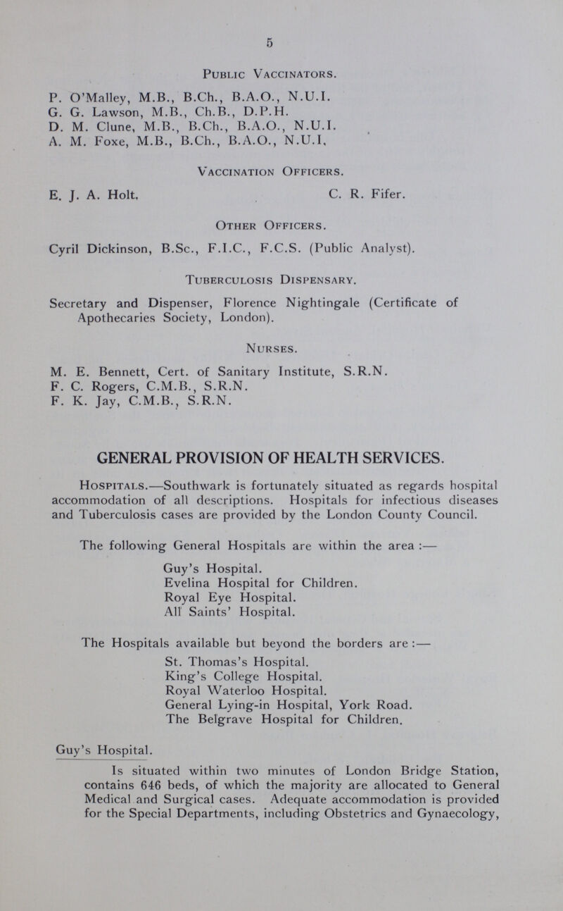 5 Public Vaccinators. P. O'Malley, M.B., B.Ch., B.A.O., N.U.I. G. G. Lawson, M.B., Ch.B., D.P.H. D. M. Clune, M.B., B.Ch., B.A.O., N.U.I. A. M. Foxe, M.B., B.Ch., B.A.O., N.U.I. Vaccination Officers. E. J. A. Holt, C. R. Fifer. Other Officers. Cyril Dickinson, B.Sc., F.I.C., F.C.S. (Public Analyst). Tuberculosis Dispensary. Secretary and Dispenser, Florence Nightingale (Certificate of Apothecaries Society, London). Nurses. M. E. Bennett, Cert, of Sanitary Institute, S.R.N. F. C. Rogers, C.M.B., S.R.N. F. K. Jay, C.M.B., S.R.N. GENERAL PROVISION OF HEALTH SERVICES. Hospitals.—Southwark is fortunately situated as regards hospital accommodation of all descriptions. Hospitals for infectious diseases and Tuberculosis cases are provided by the London County Council. The following General Hospitals are within the area:— Guy's Hospital. Evelina Hospital for Children. Royal Eye Hospital. All Saints' Hospital. The Hospitals available but beyond the borders are:— St. Thomas's Hospital. King's College Hospital. Royal Waterloo Hospital. General Lying-in Hospital, York Road. The Belgrave Hospital for Children. Guy's Hospital. Is situated within two minutes of London Bridge Station, contains 646 beds, of which the majority are allocated to General Medical and Surgical cases. Adequate accommodation is provided for the Special Departments, including Obstetrics and Gynaecology,