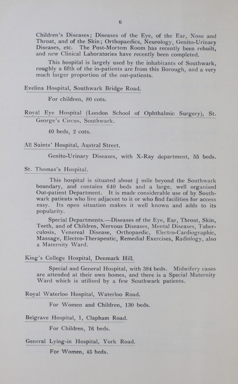 6 Children's Diseases; Diseases of the Eye, of the Ear, Nose and Throat, and of the Skin; Orthopaedics, Neurology, Genito-Urinary Diseases, etc. The Post-Mortem Room has recently been rebuilt, and new Clinical Laboratories have recently been completed. This hospital is largely used by the inhabitants of Southwark, roughly a fifth of the in-patients are from this Borough, and a very much larger proportion of the out-patients. Evelina Hospital, Southwark Bridge Road. For children, 80 cots. Royal Eye Hospital (London School of Ophthalmic Surgery), St. George's Circus, Southwark. 40 beds, 2 cots. All Saints' Hospital, Austral Street. Genito-Urinary Diseases, with X-Ray department, 55 beds. St. Thomas's Hospital. This hospital is situated about ¼ mile beyond the Southwark boundary, and contains 640 beds and a large, well organised Out-patient Department. It is made considerable use of by South wark patients who live adjacent to it or who find facilities for access easy. Its open situation makes it well known and adds to its popularity. Special Departments.—Diseases of the Eye, Ear, Throat, Skin, Teeth, and of Children, Nervous Diseases, Mental Diseases, Tuber culosis, Venereal Disease, Orthopaedic, Electro-Cardiographic, Massage, Electro-Therapeutic, Remedial Exercises, Radiology, also a Maternity Ward. King's College Hospital, Denmark Hill. Special and General Hospital, with 384 beds. Midwifery cases are attended at their own homes, and there is a Special Maternity Ward which is utilised by a few Southwark patients. Royal Waterloo Hospital, Waterloo Road. For Women and Children, 130 beds. Belgrave Hospital, 1, Clapham Road. For Children, 76 beds. General Lying-in Hospital, York Road. For Women, 45 beds.