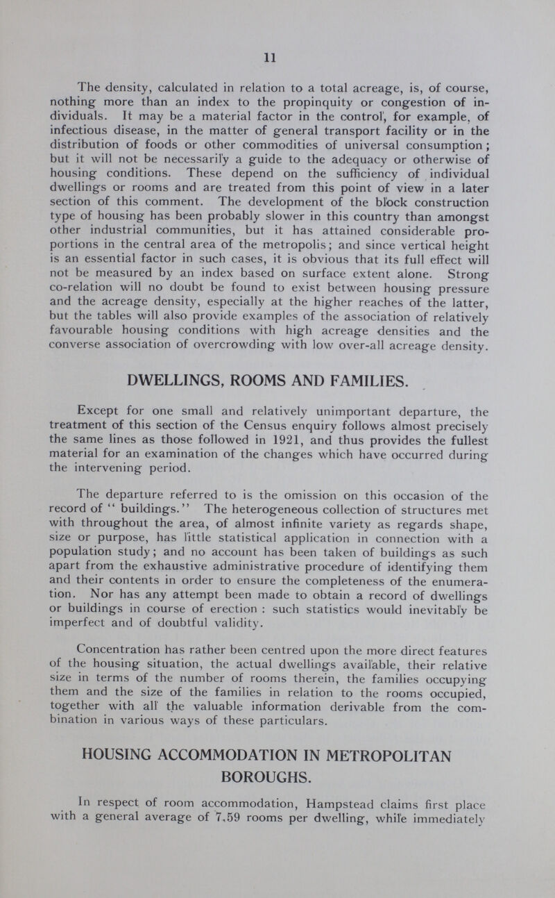 11 The density, calculated in relation to a total acreage, is, of course, nothing more than an index to the propinquity or congestion of in dividuals. It may be a material factor in the control', for example, of infectious disease, in the matter of general transport facility or in the distribution of foods or other commodities of universal consumption ; but it will not be necessarily a guide to the adequacy or otherwise of housing conditions. These depend on the sufficiency of individual dwellings or rooms and are treated from this point of view in a later section of this comment. The development of the block construction type of housing has been probably slower in this country than amongst other industrial communities, but it has attained considerable pro portions in the central area of the metropolis; and since vertical height is an essential factor in such cases, it is obvious that its full effect will not be measured by an index based on surface extent alone. Strong co-relation will no doubt be found to exist between housing pressure and the acreage density, especially at the higher reaches of the latter, but the tables will also provide examples of the association of relatively favourable housing conditions with high acreage densities and the converse association of overcrowding with low over-all acreage density. DWELLINGS, ROOMS AND FAMILIES. Except for one small and relatively unimportant departure, the treatment of this section of the Census enquiry follows almost precisely the same lines as those followed in 1921, and thus provides the fullest material for an examination of the changes which have occurred during the intervening period. The departure referred to is the omission on this occasion of the record of buildings. The heterogeneous collection of structures met with throughout the area, of almost infinite variety as regards shape, size or purpose, has little statistical application in connection with a population study; and no account has been taken of buildings as such apart from the exhaustive administrative procedure of identifying them and their contents in order to ensure the completeness of the enumera tion. Nor has any attempt been made to obtain a record of dwellings or buildings in course of erection : such statistics would inevitably be imperfect and of doubtful validity. Concentration has rather been centred upon the more direct features of the housing situation, the actual dwellings available, their relative size in terms of the number of rooms therein, the families occupying them and the size of the families in relation to the rooms occupied, together with all' the valuable information derivable from the com bination in various ways of these particulars. HOUSING ACCOMMODATION IN METROPOLITAN BOROUGHS. In respect of room accommodation, Hampstead claims first place with a general average of 7.59 rooms per dwelling, while immediately