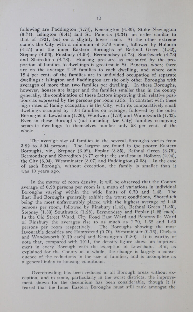 12 following are Paddington (7.24), Kensington (6.80), Stoke Newington (6.74), Islington (6.41) and St. Pancras (6.34), an order similar to that of 1921, but on a slightly lower scale. At the other extreme stands the City with a minimum of 3.52 rooms, followed by Holborn (4.15) and the inner Eastern Boroughs of Bethnal Green (4.32), Stepney (4.53), Finsbury (4.59), Bermondsey (4.73), Southwark (4.73) and Shoreditch (4.78). Housing pressure as measured by the pro portion of families to dwellings is greatest in St. Pancras, where there are on the average 2.28 families to each dwelling, and where only 18.4 per cent. of the families are in undivided occupation of separate dwellings : Islington and Paddington are the only other Boroughs with averages of more than two families per dwelling. In these Boroughs, however, houses are larger and the families smaller than in the county generally, the combination of these factors improving their relative posi tions as expressed by the persons per room ratio. In contrast with these high rates of family occupation is the City, with its comparatively small dwellings occupied by 1.06 families on average, followed by the outer Boroughs of Lewisham (1.26), Woolwich (1.28) and Wandsworth (1.33). Even in these Boroughs (not including the City) families occupying separate dwellings to themselves number only 58 per cent. of the whole. The average size of families in the several Boroughs varies from 3.92 to 2.94 persons. The largest are found in the poorer Eastern Boroughs, viz., Stepney (3.92), Poplar (3.85), Bethnal Green (3.79), Bermondsey and Shoreditch (3.77 each); the smallest in Holborn (2.94), the City (3.04), Westminster (3.07) and Paddington (3.08). In the case of each Borough, without exception, the family is smaller than it was 10 years ago. In the matter of room density, it will be observed that the County average of 0.98 persons per room is a mean of variations in individual Boroughs varying within the wide limits of 0.70 and 1.45. The East End Boroughs generally exhibit the worst conditions, Shoreditch being the most unfavourably placed with the highest average of 1.45 persons per room, followed by Finsbury (1.42), Bethnal Green (1.35), Stepney (1.33) Southwark (1.28), Bermondsey and Poplar (1.25 each). In the Old Street Ward, City Road East Ward and Pentonville Ward of Finsbury the averages rise to as much as 1.70, 1.62 and 1.60 persons per room respectively. The Boroughs showing the most favourable densities are Hampstead (0.70), Westminster (0.76), Chelsea and Wandsworth (0.79 each) and Kensington (0.80). It is worthy of note that, compared with 1911, the density figure shows an improve ment in every Borough with the exception of Lewisham. But, as explained for the County as a whole, the change is largely a conse quence of the reductions in the size of families, and is incomplete as a general index to housing conditions. Overcrowding has been reduced in all Borough areas without ex ception, and in some, particularly in the worst districts, the improve ment shown for the decennium has been considerable, though it is feared that the Inner Eastern Boroughs must still rank amongst the