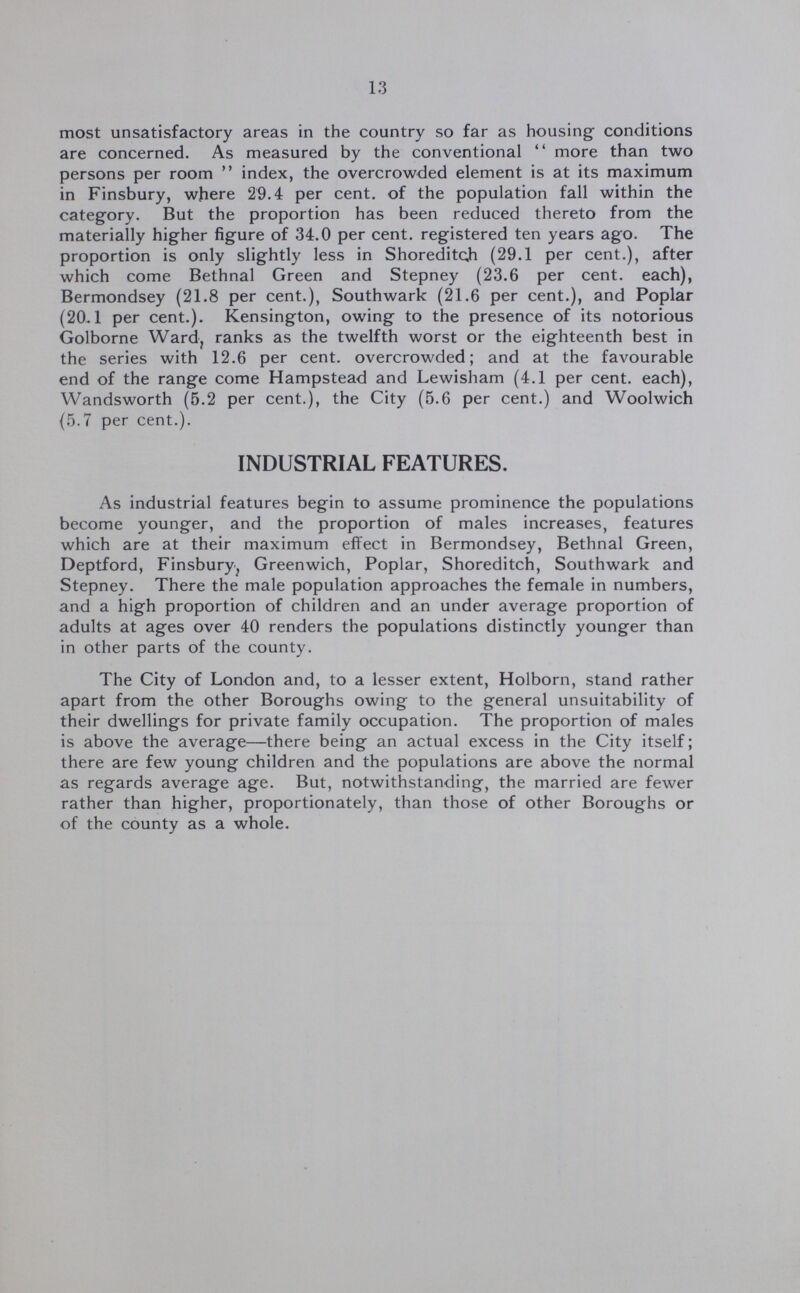 13 most unsatisfactory areas in the country so far as housing conditions are concerned. As measured by the conventional more than two persons per room index, the overcrowded element is at its maximum in Finsbury, where 29.4 per cent. of the population fall within the category. But the proportion has been reduced thereto from the materially higher figure of 34.0 per cent. registered ten years ago. The proportion is only slightly less in Shoreditch (29.1 per cent.), after which come Bethnal Green and Stepney (23.6 per cent. each), Bermondsey (21.8 per cent.), Southwark (21.6 per cent.), and Poplar (20.1 per cent.). Kensington, owing to the presence of its notorious Golborne Ward, ranks as the twelfth worst or the eighteenth best in the series with 12.6 per cent. overcrowded; and at the favourable end of the range come Hampstead and Lewisham (4.1 per cent. each), Wandsworth (5.2 per cent.), the City (5.6 per cent.) and Woolwich (5.7 per cent.). INDUSTRIAL FEATURES. As industrial features begin to assume prominence the populations become younger, and the proportion of males increases, features which are at their maximum effect in Bermondsey, Bethnal Green, Deptford, Finsbury, Greenwich, Poplar, Shoreditch, Southwark and Stepney. There the male population approaches the female in numbers, and a high proportion of children and an under average proportion of adults at ages over 40 renders the populations distinctly younger than in other parts of the county. The City of London and, to a lesser extent, Holborn, stand rather apart from the other Boroughs owing to the general unsuitability of their dwellings for private family occupation. The proportion of males is above the average—there being an actual excess in the City itself; there are few young children and the populations are above the normal as regards average age. But, notwithstanding, the married are fewer rather than higher, proportionately, than those of other Boroughs or of the county as a whole.