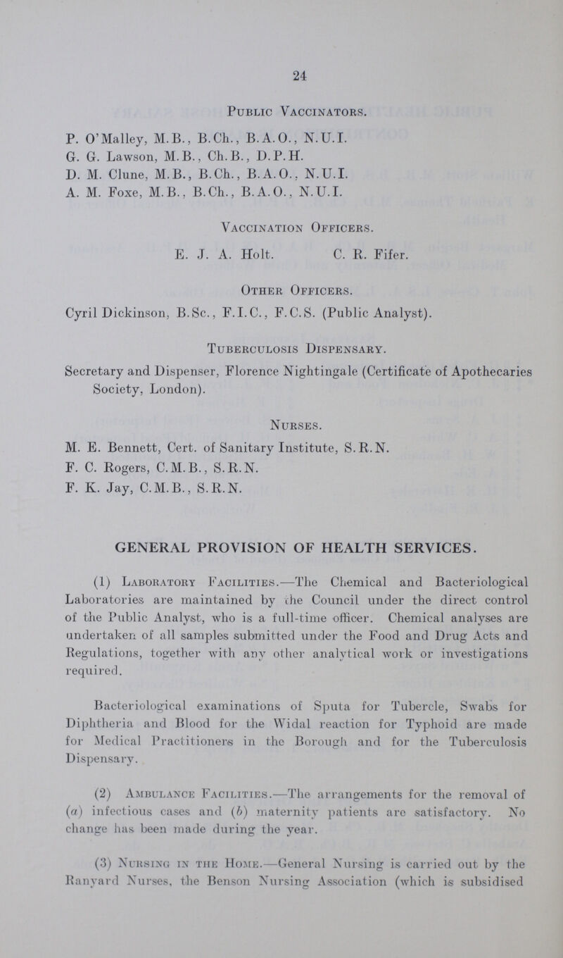 24 Public Vaccinators. P. O'Malley, M.B., B.Ch., B.A.O., N.U.I. G. G. Lawson, M.B., Ch.B., D.P.H. D. M. Clune, M.B., B.Ch., B.A.O., N.U.I. A. M. Foxe, M.B., B.Ch., B.A.O., N.U.I. Vaccination Officers. E. J. A. Holt. C. R. Fifer. Other Officers. Cyril Dickinson, B.Sc., F.I.C., F.C.S. (Public Analyst). Tuberculosis Dispensary. Secretary and Dispenser, Florence Nightingale (Certificate of Apothecaries Society, London). Nurses. M. E. Bennett, Cert. of Sanitary Institute, S.R.N. F. C. Rogers, C.M.B., S.R.N. F. K. Jay, C.M.B., S.R.N. GENERAL PROVISION OF HEALTH SERVICES. (1) Laboratory Facilities.—The Chemical and Bacteriological Laboratories are maintained by the Council under the direct control of the Public Analyst, who is a full-time officer. Chemical analyses are undertaken of all samples submitted under the Food and Drug Acts and Regulations, together with any other analytical work or investigations required. Bacteriological examinations of Sputa for Tubercle, Swabs for Diphtheria and Blood for the Widal reaction for Typhoid are made for Medical Practitioners in the Borough and for the Tuberculosis Dispensary. (2) Ambulance Facilities.—The arrangements for the removal of (a) infectious cases and (b) maternity patients are satisfactory. No change has been made during the year. (3) Nursing in the Home.—General Nursing is carried out by the Ranyard Nurses, the Benson Nursing Association (which is subsidised