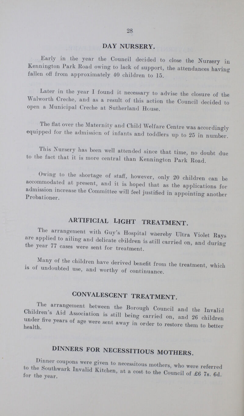28 DAY NURSERY. Early in the year the Council decided to close the Nursery in Kennington Park Road owing to lack of support, the attendances having fallen off from approximately 40 children to 15. Later in the year I found it necessary to advise the closure of the Walworth Creche, and as a result of this action the Council decided to open a Municipal Creche at Sutherland House. The flat over the Maternity and Child Welfare Centre was accordingly equipped for the admission of infants and toddlers up to 25 in number. This Nursery has been well attended since that time, no doubt due to the fact that it is more central than Kennington Park Road. Owing to the shortage of staff, however, only 20 children can be accommodated at present, and it is hoped that as the applications for admission increase the Committee will feel justified in appointing another Probationer. ARTIFICIAL LIGHT TREATMENT. The arrangement with Guy's Hospital whereby Ultra Violet Rays are applied to ailing and delicate children is still carried on, and during the year 77 cases were sent for treatment. Many of the children have derived benefit from the treatment, which is of undoubted use, and worthy of continuance. CONVALESCENT TREATMENT. The arrangement between the Borough Council and the Invalid Children's Aid Association is still being carried on, and 26 children under five years of age were sent away in order to restore them to better health. DINNERS FOR NECESSITIOUS MOTHERS. Dinner coupons were given to necessitous mothers, who were referred to the Southwark Invalid Kitchen, at a cost to the Council of £6 7s. 6d. for the year.