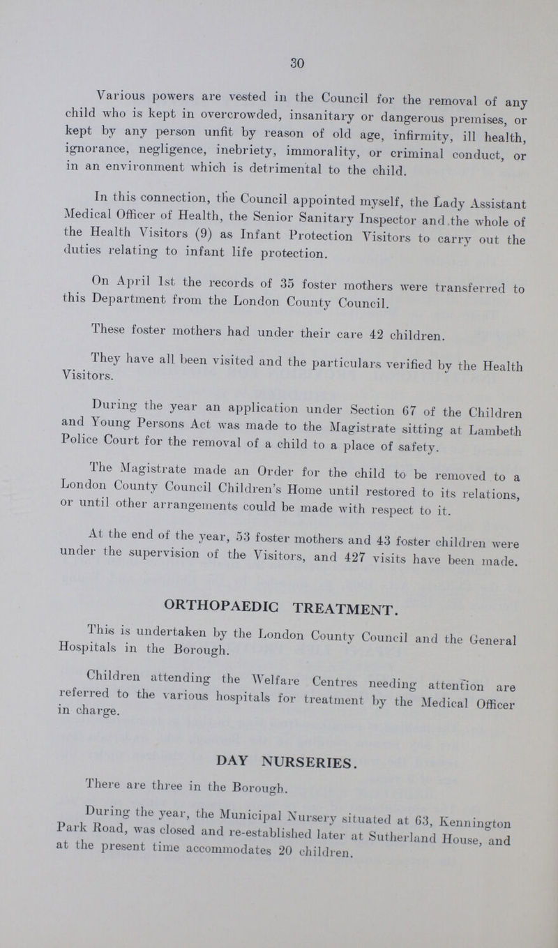 30 Various powers are vested in the Council for the removal of any child who is kept in overcrowded, insanitary or dangerous premises, or kept by any person unfit by reason of old age, infirmity, ill health, ignorance, negligence, inebriety, immorality, or criminal conduct, or in an environment which is detrimental to the child. In this connection, the Council appointed myself, the Lady Assistant Medical Officer of Health, the Senior Sanitary Inspector and the whole of the Health Visitors (9) as Infant Protection Visitors to carry out the duties relating to infant life protection. On April 1st the records of 35 foster mothers were transferred to this Department from the London County Council. These foster mothers had under their care 42 children. They have all been visited and the particulars verified by the Health Visitors. During the year an application under Section 67 of the Children and Young Persons Act was made to the Magistrate sitting at Lambeth Police Court for the removal of a child to a place of safety. The Magistrate made an Order for the child to be removed to a London County Council Children's Home until restored to its relations, or until other arrangements could be made with respect to it. At the end of the year, 53 foster mothers and 43 foster children were under the supervision of the Visitors, and 427 visits have been made. ORTHOPAEDIC TREATMENT. This is undertaken by the London County Council and the General Hospitals in the Borough. Children attending the Welfare Centres needing attention are referred to the various hospitals for treatment by the Medical Officer in charge. DAY NURSERIES. There are three in the Borough. During the year, the Municipal Nursery situated at 63, Kennington Park Road, was closed and re-established later at Sutherland House, and at the present time accommodates 20 children.