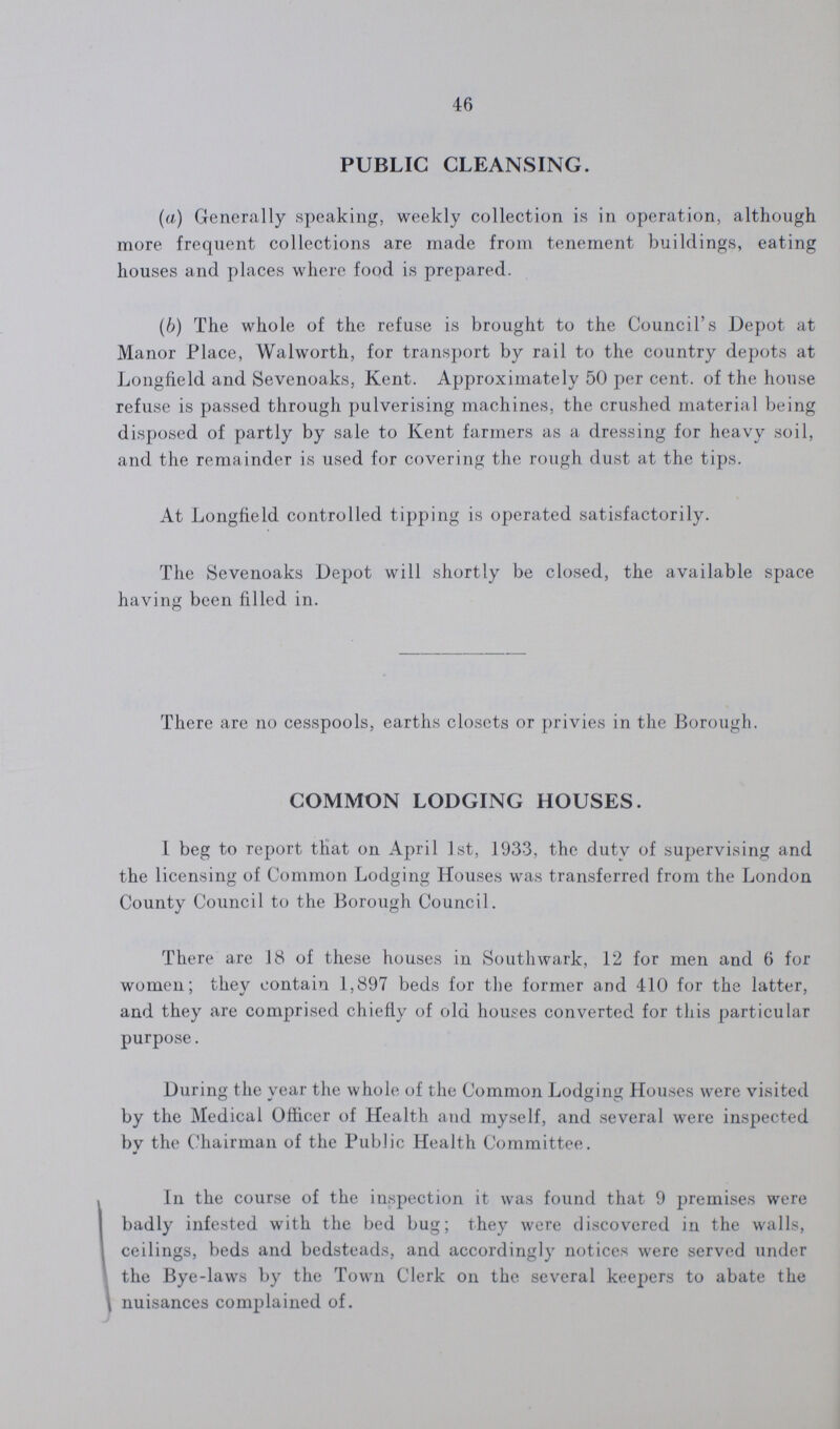 46 PUBLIC CLEANSING. (a) Generally speaking, weekly collection is in operation, although more frequent collections are made from tenement buildings, eating houses and places where food is prepared. (b) The whole of the refuse is brought to the Council's Depot at Manor Place, Walworth, for transport by rail to the country depots at Longfield and Sevenoaks, Kent. Approximately 50 per cent. of the house refuse is passed through pulverising machines, the crushed material being disposed of partly by sale to Kent farmers as a dressing for heavy soil, and the remainder is used for covering the rough dust at the tips. At Longfield controlled tipping is operated satisfactorily. The Sevenoaks Depot will shortly be closed, the available space having been filled in. There are no cesspools, earths closets or privies in the Borough. COMMON LODGING HOUSES. I beg to report that on April 1st, 1933, the duty of supervising and the licensing of Common Lodging Houses was transferred from the London County Council to the Borough Council. There are 18 of these houses in Southwark, 12 for men and 6 for women; they contain 1,897 beds for the former and 410 for the latter, and they are comprised chiefly of old houses converted for this particular purpose. During the year the whole of the Common Lodging Houses were visited by the Medical Officer of Health and myself, and several were inspected by the Chairman of the Public Health Committee. In the course of the inspection it was found that 9 premises were badly infested with the bed bug; they were discovered in the walls, ceilings, beds and bedsteads, and accordingly notices were served under the Bye-laws by the Town Clerk on the several keepers to abate the nuisances complained of.