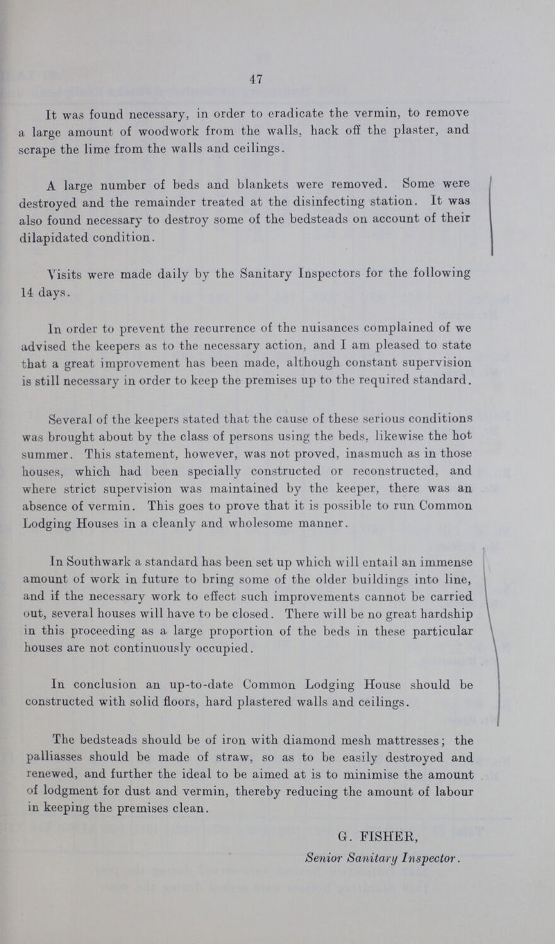 47 It was found necessary, in order to eradicate the vermin, to remove a large amount of woodwork from the walls, hack off the plaster, and scrape the lime from the walls and ceilings. A large number of beds and blankets were removed. Some were destroyed and the remainder treated at the disinfecting station. It was also found necessary to destroy some of the bedsteads on account of their dilapidated condition. Visits were made daily by the Sanitary Inspectors for the following 14 days. In order to prevent the recurrence of the nuisances complained of we advised the keepers as to the necessary action, and I am pleased to state that a great improvement has been made, although constant supervision is still necessary in order to keep the premises up to the required standard. Several of the keepers stated that the cause of these serious conditions was brought about by the class of persons using the beds, likewise the hot summer. This statement, however, was not proved, inasmuch as in those houses, which had been specially constructed or reconstructed, and where strict supervision was maintained by the keeper, there was an absence of vermin. This goes to prove that it is possible to run Common Lodging Houses in a cleanly and wholesome manner. In Southwark a standard has been set up which will entail an immense amount of work in future to bring some of the older buildings into line, and if the necessary work to effect such improvements cannot be carried out, several houses will have to be closed. There will be no great hardship in this proceeding as a large proportion of the beds in these particular houses are not continuously occupied. In conclusion an up-to-date Common Lodging House should be constructed with solid floors, hard plastered walls and ceilings. The bedsteads should be of iron with diamond mesh mattresses; the palliasses should be made of straw, so as to be easily destroyed and renewed, and further the ideal to be aimed at is to minimise the amount of lodgment for dust and vermin, thereby reducing the amount of labour in keeping the premises clean. G. FISHER, Senior Sanitary Inspector.