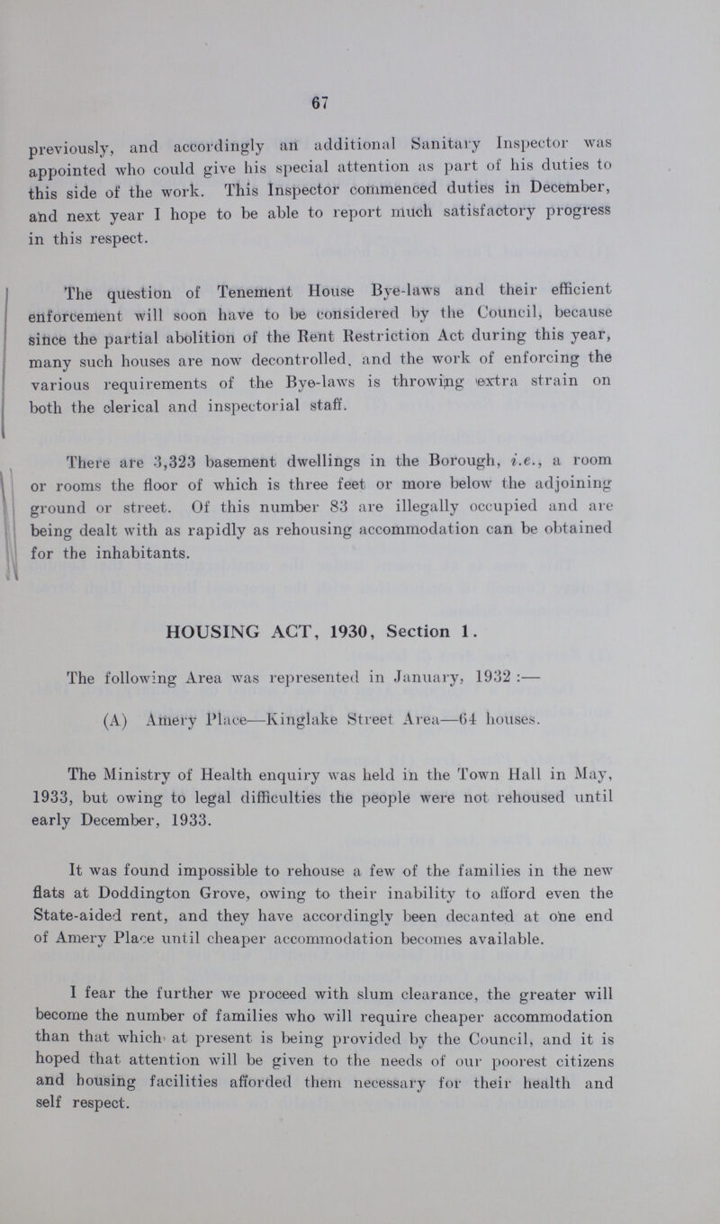 67 previously, and accordingly an additional Sanitary Inspector was appointed who could give his special attention as part of his duties to this side of the work. This Inspector commenced duties in December, and next year I hope to be able to report much satisfactory progress in this respect. The question of Tenement House Bye-laws and their efficient enforcement will soon have to be considered by the Council, because since the partial abolition of the Rent Restriction Act during this year, many such houses are now decontrolled, and the work of enforcing the various requirements of the Bye-laws is throwing extra strain on both the clerical and inspectorial staff. There are 3,323 basement dwellings in the Borough, i.e., a room or rooms the floor of which is three feet or more below the adjoining ground or street. Of this number 83 are illegally occupied and are being dealt with as rapidly as rehousing accommodation can be obtained for the inhabitants. HOUSING ACT, 1930, Section 1. The following Area was represented in January, 1932:— (A) Amery Place—Kinglake Street Area—64 houses. The Ministry of Health enquiry was held in the Town Hall in May, 1933, but owing to legal difficulties the people were not rehoused until early December, 1933. It was found impossible to rehouse a few of the families in the new flats at Doddington Grove, owing to their inability to afford even the State-aided rent, and they have accordingly been decanted at one end of Amery Place until cheaper accommodation becomes available. I fear the further we proceed with slum clearance, the greater will become the number of families who will require cheaper accommodation than that which at present is being provided by the Council, and it is hoped that attention will be given to the needs of our poorest citizens and bousing facilities afforded them necessary for their health and self respect.