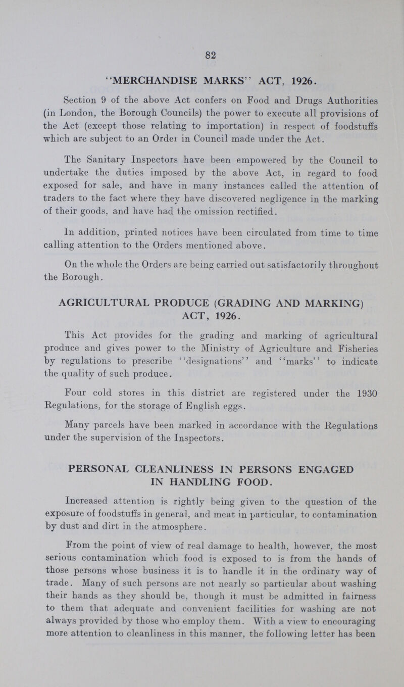 82 MERCHANDISE MARKS ' ACT, 1926. Section 9 of the above Act confers on Food and Drugs Authorities (in London, the Borough Councils) the power to execute all provisions of the Act (except those relating to importation) in respect of foodstuffs which are subject to an Order in Council made under the Act. The Sanitary Inspectors have been empowered by the Council to undertake the duties imposed by the above Act, in regard to food exposed for sale, and have in many instances called the attention of traders to the fact where they have discovered negligence in the marking of their goods, and have had the omission rectified. In addition, printed notices have been circulated from time to time calling attention to the Orders mentioned above. On the whole the Orders are being carried out satisfactorily throughout the Borough. AGRICULTURAL PRODUCE (GRADING AND MARKING) ACT, 1926. This Act provides for the grading and marking of agricultural produce and gives power to the Ministry of Agriculture and Fisheries by regulations to prescribe designations and marks to indicate the quality of such produce. Four cold stores in this district are registered under the 1930 Regulations, for the storage of English eggs. Many parcels have been marked in accordance with the Regulations under the supervision of the Inspectors. PERSONAL CLEANLINESS IN PERSONS ENGAGED IN HANDLING FOOD. Increased attention is rightly being given to the question of the exposure of foodstuffs in genera], and meat in particular, to contamination by dust and dirt in the atmosphere. From the point of view of real damage to health, however, the most serious contamination which food is exposed to is from the hands of those persons whose business it is to handle it in the ordinary way of trade. Many of such persons are not nearly so particular about washing their hands as they should be, though it must be admitted in fairness to them that adequate and convenient facilities for washing are not always provided by those who employ them. With a view to encouraging more attention to cleanliness in this manner, the following letter has been