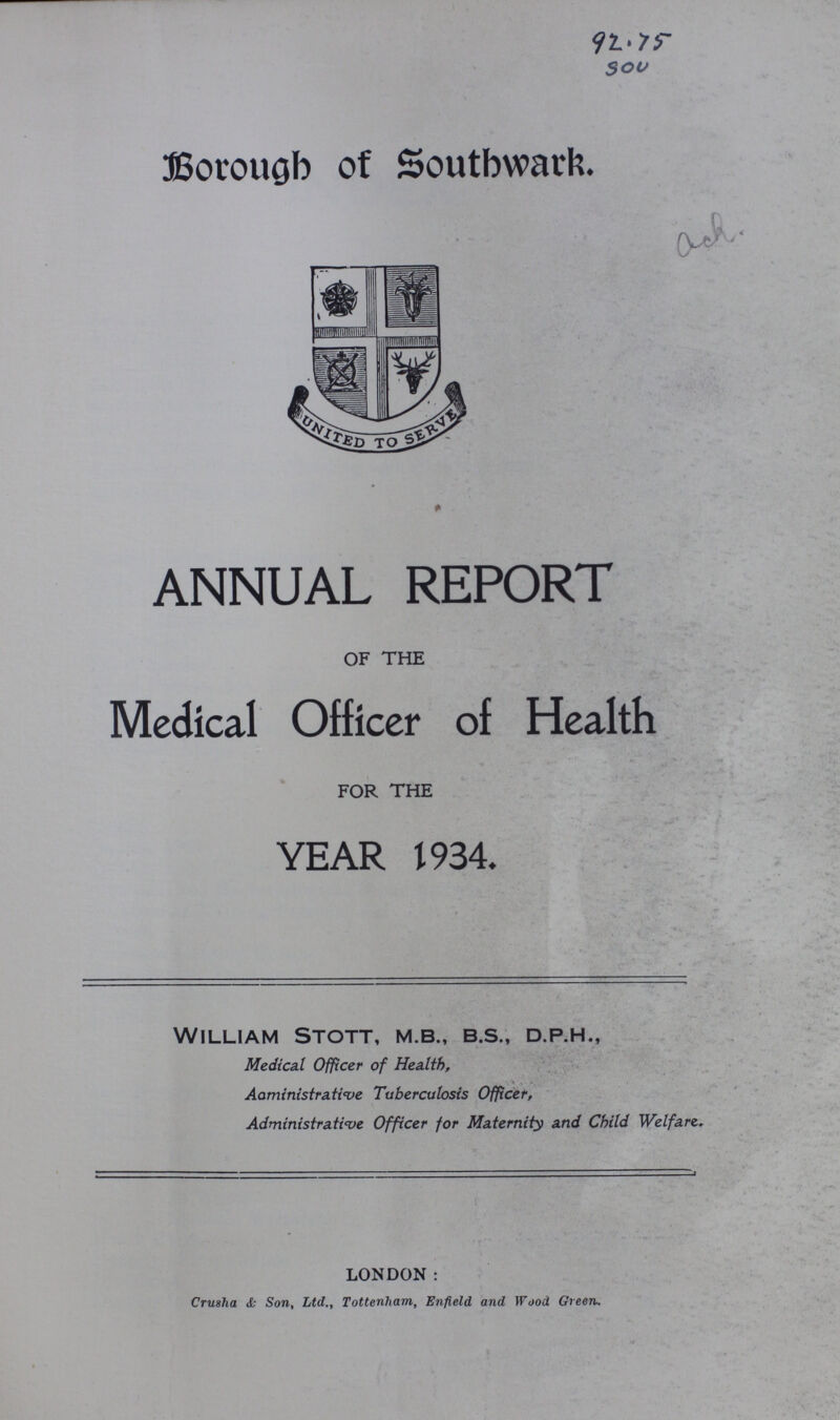 92.75 Sou Borough of Southward ANNUAL REPORT OF THE Medical Officer of Health FOR THE YEAR 1934. William Stott, m.b., b.s., d.p.h., Medical Officer of Health, Administrative Tuberculosis Officer, Administrative Officer for Maternity and Child Welfare. LONDON : Crusha <fc Son, Ltd., Tottenham, Enfield and Wood Green.