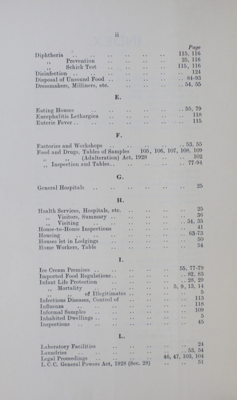 ii Page Diphtheria 115, 116 ,, Prevention 25, 116 ,, Schick Test 115, 116 Disinfection 124 Disposal of Unsound Food 84-93 Dressmakers, Milliners, etc. 54, 55 E. Eating Houses 55, 79 Encephalitis Lethargica 18 Enteric Fever 115 F. Factories and Workshops 53, 55 Food and Drugs, Tables of Samples 105, 106, 107, 108, 109 ,, ,, (Adulteration) Act, 1928 102 ,, Inspection and Tables 77-94 G. General Hospitals 25 H. Health Services, Hospitals, etc. 25 ,, Visitors, Summary 36 ,, Visiting 4,35 House-to-House Inspections Housing 63-73 Houses let in Lodgings 50 Home Workers, Table 54 I. Ice Cream Premises 55, 77-79 Imported Food Regulations 82, 83 Infant Life Protection 28, 29 ,, Mortality 5, 9, 13, 14 ,, ,, of Illegitimates 5 Infectious Diseases, Control of 113 Influenza Informal Samples 109 Inhabited Dwellings 5 Inspections 45 L. Laboratory Facilities 24 Laundries 53, 54 Legal Proceedings 46, 47, 103, 104 L.C.C. General Powers Act, 1928 (Sec. 28) 51