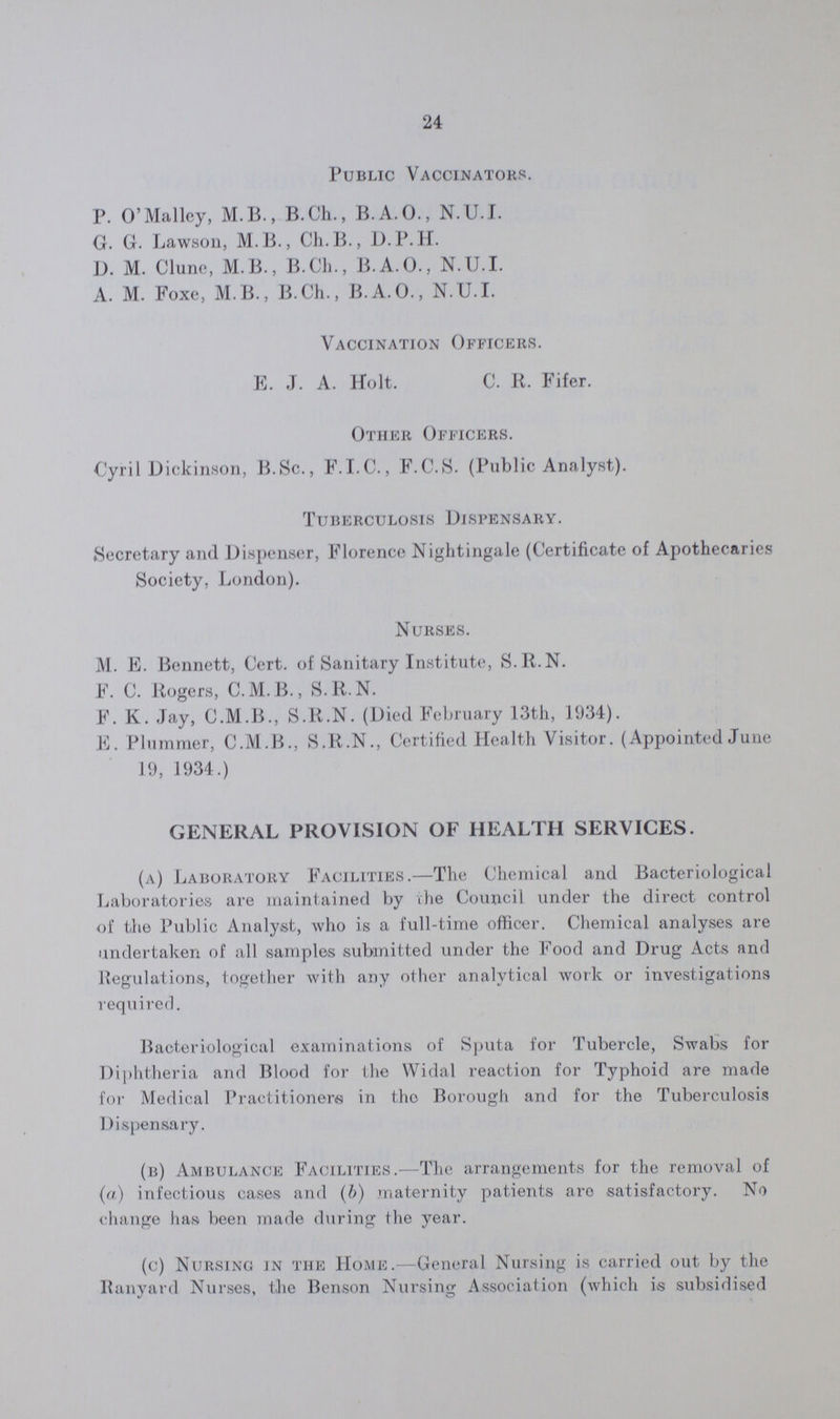 24 Public Vaccinators. P. O'Mallcy, M.B., B.Ch., B.A.O., N.U.I. G. G. Lawson, M.B., Ch.B., D.P.H. D. M. Clune, M.B., B.Ch., B.A.O., N.U.I. A. M. Foxe, M.B., B.Ch., B.A.O., N.U.I. Vaccination Officers. E. J. A. Holt. C. R. Fifer. Other Officers. Cyril Dickinson, B.Sc., F.I.C., F.C.S. (Public Analyst). Tuberculosis Dispensary. Secretary and Dispenser, Florence Nightingale (Certificate of Apothecaries Society, London). Nurses. M. E. Bennett, Cert. of Sanitary Institute, S.R.N. F. C. Rogers, C.M.B., S.R.N. F. K. Jay, C.M.B., S.R.N. (Died February 13th, 1934). E. Plummer, C.M.B., S.R.N., Certified Health Visitor. (Appointed June 19, 1934.) GENERAL PROVISION OF HEALTH SERVICES. (a) Laboratory Facilities.—The Chemical and Bacteriological Laboratories are maintained by the Council under the direct control of the Public Analyst, who is a full-time officer. Chemical analyses are undertaken of all samples submitted under the Food and Drug Acts and Regulations, together with any other analytical work or investigations required. Bacteriological examinations of Sputa for Tubercle, Swabs for Diphtheria and Blood for the Widal reaction for Typhoid are made for Medical Practitioners in the Borough and for the Tuberculosis Dispensary. (b) Ambulance Facilities.—The arrangements for the removal of (a) infectious cases and (b) maternity patients are satisfactory. No change has been made during the year. (c) Nursing in the Home.—General Nursing is carried out by the Ranyard Nurses, the Benson Nursing Association (which is subsidised