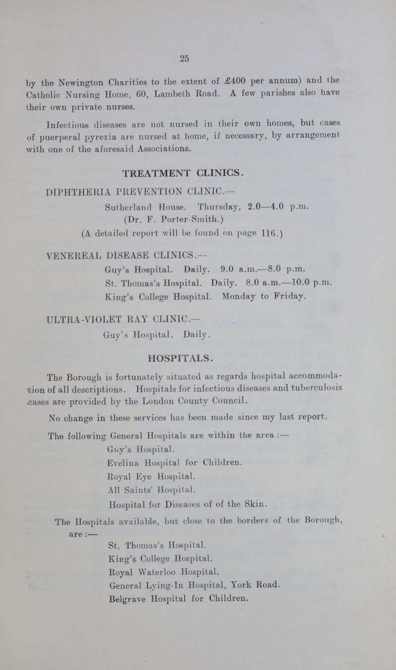 25 by the Newington Charities to the extent of £400 per annum) and the Catholic Nursing Home, 60, Lambeth Road. A few parishes also have their own private nurses. Infectious diseases are not nursed in their own homes, but cases of puerperal pyrexia are nursed at home, if necessary, by arrangement with one of the aforesaid Associations. TREATMENT CLINICS. DIPHTHERIA PREVENTION CLINIC.— Sutherland House. Thursday, 2.0—4.0 p.m. (Dr. F. Porter-Smith.) (A detailed report will be found on page 116.) VENEREAL DISEASE CLINICS.— Guy's Hospital. Daily. 9.0 a.m.—8.0 p.m. St. Thomas's Hospital. Daily. 8.0 a.m.—10.0 p.m. King's College Hospital. Monday to Friday. ULTRA-VIOLET RAY CLINIC.— Guy's Hospital. Daily. HOSPITALS. The Borough is fortunately situated as regards hospital accommoda tion of all descriptions. Hospitals for infectious diseases and tuberculosis cases are provided by the London County Council. No change in these services has been made since my last report. The following General Hospitals are within the area:— Guy's Hospital. Evelina Hospital for Children. Royal Eye Hospital. All Saints' Hospital. Hospital for Diseases of of the Skin. The Hospitals available, but close to the borders of the Borough, are:— St. Thomas's Hospital. King's College Hospital. Royal Waterloo Hospital. General Lying-in Hospital, York Road. Belgrave Hospital for Children.