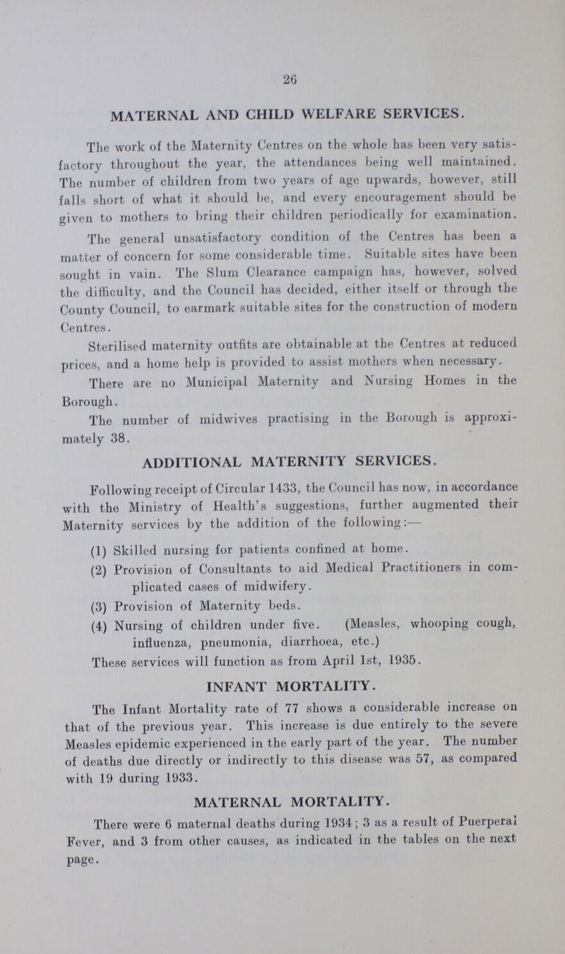 26 MATERNAL AND CHILD WELFARE SERVICES. The work of the Maternity Centres on the whole has been very satis factory throughout the year, the attendances being well maintained. The number of children from two years of age upwards, however, still falls short of what it should be, and every encouragement should be given to mothers to bring their children periodically for examination. The general unsatisfactory condition of the Centres has been a matter of concern for some considerable time. Suitable sites have been sought in vain. The Slum Clearance campaign has, however, solved the difficulty, and the Council has decided, either itself or through the County Council, to earmark suitable sites for the construction of modern Centres. Sterilised maternity outfits are obtainable at the Centres at reduced prices, and a home help is provided to assist mothers when necessary. There are no Municipal Maternity and Nursing Homes in the Borough. The number of midwives practising in the Borough is approxi mately 38. ADDITIONAL MATERNITY SERVICES. Following receipt of Circular 1433, the Council has now, in accordance with the Ministry of Health's suggestions, further augmented their Maternity services by the addition of the following:— (1) Skilled nursing for patients confined at home. (2) Provision of Consultants to aid Medical Practitioners in com¬ plicated cases of midwifery. (3) Provision of Maternity beds. (4) Nursing of children under five. (Measles, whooping cough, influenza, pneumonia, diarrhoea, etc.) These services will function as from April 1st, 1935. INFANT MORTALITY. The Infant Mortality rate of 77 shows a considerable increase on that of the previous year. This increase is due entirely to the severe Measles epidemic experienced in the early part of the year. The number of deaths due directly or indirectly to this disease was 57, as compared with 19 during 1933. MATERNAL MORTALITY. There were 6 maternal deaths during 1934; 3 as a result of Puerperal Fever, and 3 from other causes, as indicated in the tables on the next page.