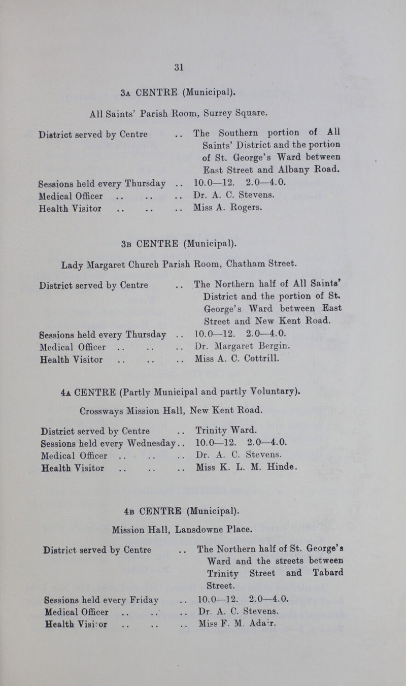 31 3a CENTRE (Municipal). All Saints' Parish Room, Surrey Square. District served by Centre The Southern portion of All Saints' District and the portion of St. George's Ward between East Street and Albany Road. Sessions held every Thursday 10.0—12. 2.0—4.0. Medical Officer Dr. A. C. Stevens. Health Visitor Miss A. Rogers. 3b CENTRE (Municipal). Lady Margaret Church Parish Room, Chatham Street. District served by Centre The Northern half of All Saints' District and the portion of St. George's Ward between East Street and New Kent Road. Sessions held every Thursday 10.0—12. 2.0—4.0. Medical Officer Dr. Margaret Bergin. Health Visitor Miss A. C. Cottrill. 4a CENTRE (Partly Municipal and partly Voluntary). Crossways Mission Hall, New Kent Road. District served by Centre Trinity Ward. Sessions held every Wednesday 10.0—12. 2.0—4.0. Medical Officer Dr. A. C. Stevens. Health Visitor Miss K. L. M. Hinde. 4b CENTRE (Municipal). Mission Hall, Lansdowne Place. District served by Centre The Northern half of St. George's Ward and the streets between Trinity Street and Tabard Street. Sessions held every Friday 10.0—12. 2.0—4.0. Medical Officer Dr. A. C. Stevens. Health Visitor Miss F. M. Adair.