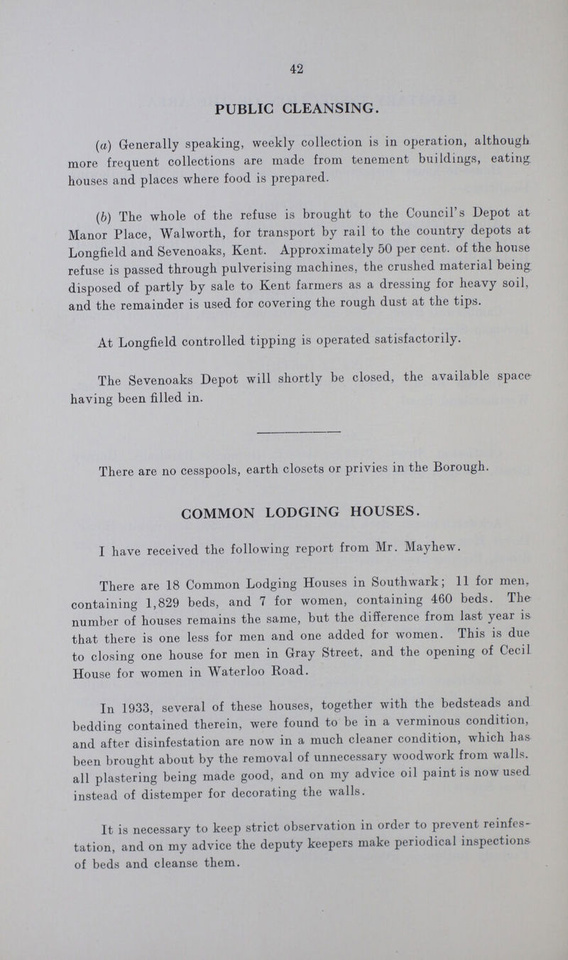 42 PUBLIC CLEANSING. (a) Generally speaking, weekly collection is in operation, although more frequent collections are made from tenement buildings, eating houses and places where food is prepared. (b) The whole of the refuse is brought to the Council's Depot at Manor Place, Walworth, for transport by rail to the country depots at Longfield and Sevenoaks, Kent. Approximately 50 per cent. of the house refuse is passed through pulverising machines, the crushed material being disposed of partly by sale to Kent farmers as a dressing for heavy soil, and the remainder is used for covering the rough dust at the tips. At Longfield controlled tipping is operated satisfactorily. The Sevenoaks Depot will shortly be closed, the available space having been filled in. There are no cesspools, earth closets or privies in the Borough. COMMON LODGING HOUSES. I have received the following report from Mr. Mayhew. There are 18 Common Lodging Houses in Southwark; 11 for men, containing 1,829 beds, and 7 for women, containing 460 beds. The number of houses remains the same, but the difference from last year is that there is one less for men and one added for women. This is due to closing one house for men in Gray Street, and the opening of Cecil House for women in Waterloo Road. In 1933, several of these houses, together with the bedsteads and bedding contained therein, were found to be in a verminous condition, and after disinfestation are now in a much cleaner condition, which has been brought about by the removal of unnecessary woodwork from walls. all plastering being made good, and on my advice oil paint is now used instead of distemper for decorating the walls. It is necessary to keep strict observation in order to prevent reinfes tation, and on my advice the deputy keepers make periodical inspections of beds and cleanse them.
