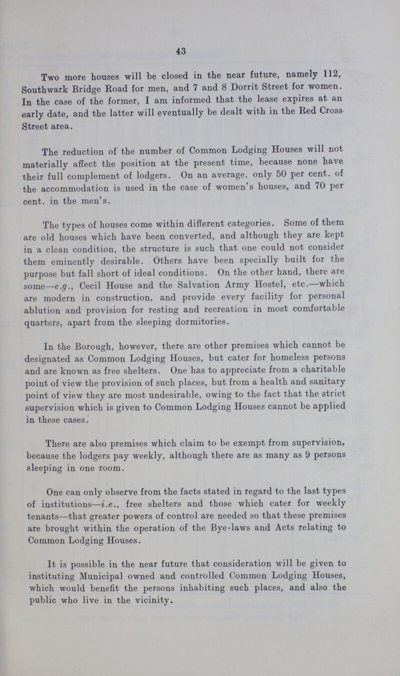 43 Two more houses will be closed in the near future, namely 112, Southwark Bridge Road for men, and 7 and 8 Dorrit Street for women. In the case of the former, I am informed that the lease expires at an early date, and the latter will eventually be dealt with in the Red Cross Street area. The reduction of the number of Common Lodging Houses will not materially affect the position at the present time, because none have their full complement of lodgers. On an average, only 50 per cent. of the accommodation is used in the case of women's houses, and 70 per cent. in the men's. The types of houses come within different categories. Some of them are old houses which have been converted, and although they are kept in a clean condition, the structure is such that one could not consider them eminently desirable. Others have been specially built for the purpose but fall short of ideal conditions. On the other hand, there are some—e.g., Cecil House and the Salvation Army Hostel, etc.—which are modern in construction, and provide every facility for personal ablution and provision for resting and recreation in most comfortable quarters, apart from the sleeping dormitories. In the Borough, however, there are other premises which cannot be designated as Common Lodging Houses, but cater for homeless persons and are known as free shelters. One has to appreciate from a charitable point of view the provision of such places, but from a health and sanitary point of view they are most undesirable, owing to the fact that the strict supervision which is given to Common Lodging Houses cannot be applied in these cases. There are also premises which claim to be exempt from supervision, because the lodgers pay weekly, although there are as many as 9 persons sleeping in one room. One can only observe from the facts stated in regard to the last types of institutions—i.e., free shelters and those which cater for weekly tenants—that greater powers of control are needed so that these premises are brought within the operation of the Bye-laws and Acts relating to Common Lodging Houses. It is possible in the near future that consideration will be given to instituting Municipal owned and controlled Common Lodging Houses, which would benefit the persons inhabiting such places, and also the public who live in the vicinity.