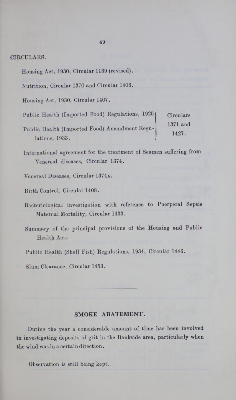 49 CIRCULARS. Housing Act, 1930, Circular 1139 (revised). Nutrition, Circular 1370 and Circular 1406. Housing Act, 1930, Circular 1407. Public Health (Imported Food) Regulations, 1925I Public Health (Imported Food) Amendment Regu lations, 1933. Circulars 1371 and 1427. International agreement for the treatment of Seamen suffering from Venereal diseases, Circular 1374. Venereal Diseases, Circular 1374a. Birth Control, Circular 1408. Bacteriological investigation with reference to Puerperal Sepsis Maternal Mortality, Circular 1433. Summary of the principal provisions of the Housing and Public Health Acts. Public Health (Shell Fish) Regulations, 1934, Circular 1446. Slum Clearance, Circular 1453. SMOKE ABATEMENT. During the year a considerable amount of time has been involved in investigating deposits of grit in the Bankside area, particularly when the wind was in a certain direction. Observation is still being kept.