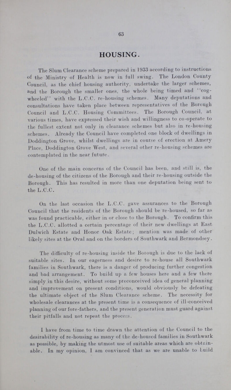63 HOUSING. The Slum Clearance scheme prepared in 1933 according to instructions of the Ministry of Health is now in full swing. The London County Council, as the chief housing authority, undertake the larger schemes, and the Borough the smaller ones, the whole being timed and cog wheeled with the L.C.C. re-housing schemes. Many deputations and consultations have taken place between representatives of the Borough Council and L.C.C. Housing Committees. The Borough Council, at various times, have expressed their wish and willingness to co-operate to the fullest extent not only in clearance schemes but also in re-housing schemes. Already the Council have completed one block of dwellings in Doddington Grove, whilst dwellings are in course of erection at Amery Place, Doddington Grove West, and several other re-housing schemes are contemplated in the near future. One of the main concerns of the Council has been, and still is, the de-housing of the citizens of the Borough and their re-housing outside the Borough. This has resulted in more than one deputation being sent to the L.C.C. On the last occasion the L.C.C. gave assurances to the Borough Council that the residents of the Borough should be re-housed, so far as was found practicable, either in or close to the Borough. To confirm this the L.C.C. allotted a certain percentage of their new dwellings at East Dulwich Estate and Honor Oak Estate; mention was made of other likely sites at the Oval and on the borders of Southwark and Bermondsey. The difficulty of re-housing inside the Borough is due to the lack of suitable sites. In our eagerness and desire to re-house all Southwark families in Southwark, there is a danger of producing further congestion and bad arrangement. To build up a few houses here and a few there simply in this desire, without some preconceived idea of general planning and improvement on present conditions, would obviously be defeating the ultimate object of the Slum Clearance scheme. The necessity for wholesale clearances at the present time is a consequence of ill-conceived planning of our fore-fathers, and the present generation must guard against their pitfalls and not repeat the process. I have from time to time drawn the attention of the Council to the desirability of re-housing as many of the de-housed families in Southwark as possible, by making the utmost use of suitable areas which are obtain able. In my opinion, I am convinced that as we are unable to build
