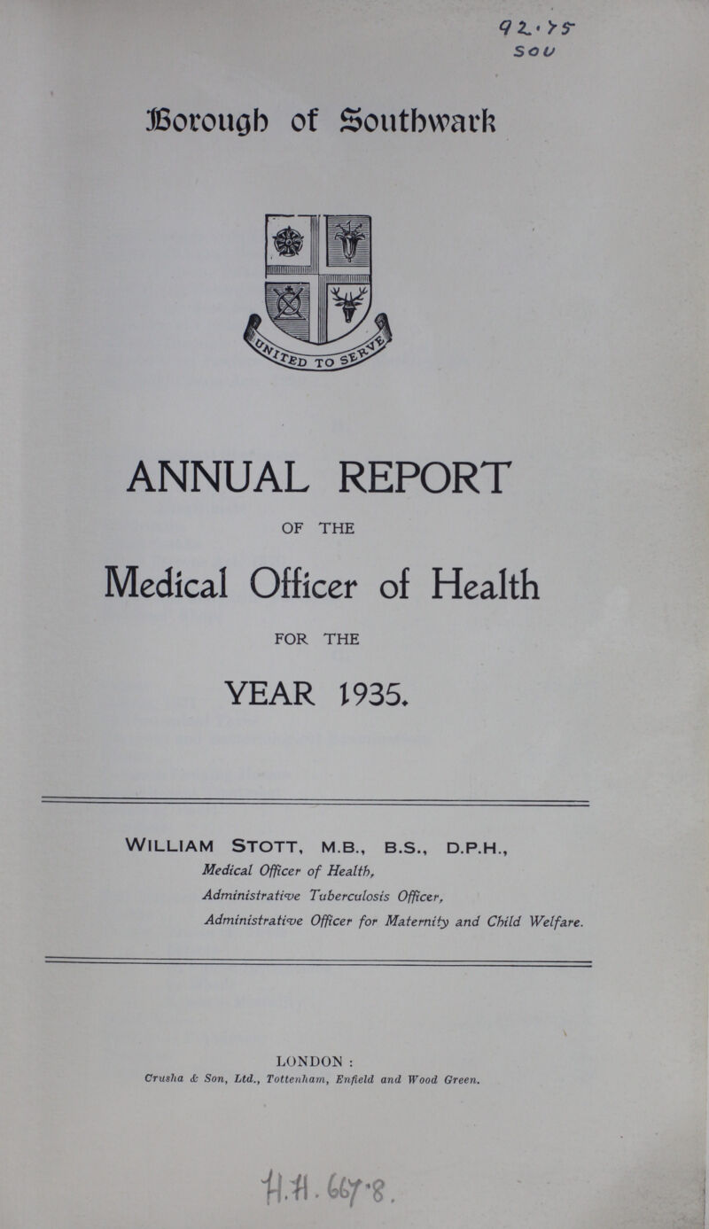 92.75 sou Borough of Southward ANNUAL REPORT OF THE Medical Officer of Health FOR THE YEAR 1935. William Stott, m.b., b.s., d.p.h., Medical Officer of Health, Administrative Tuberculosis Officer, Administrative Officer for Maternity and Child Welfare. LONDON : Crusha & Son, Ltd., Tottenham, Enfield and Wood Green. H.H. 667.8