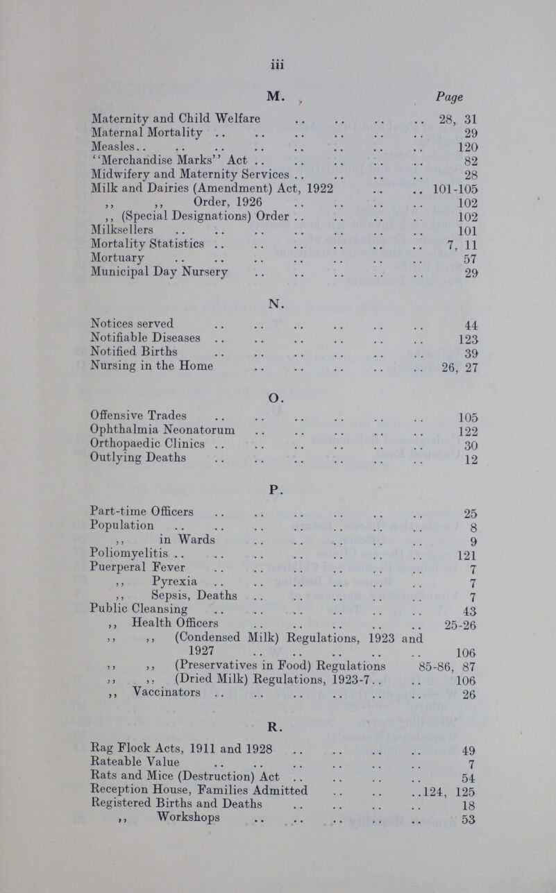 iii M. Page Maternity and Child Welfare 28, 31 Maternal Mortality 29 Measles 120 Merchandise Marks Act 82 Midwifery and Maternity Services 28 Milk and Dairies (Amendment) Act, 1922 101-105 Order, 1926 102 ,, (Special Designations) Order 102 Milksellers 101 Mortality Statistics 7, 11 Mortuary 57 Municipal Day Nursery 29 N. Notices served 44 Notifiable Diseases 123 Notified Births 39 Nursing in the Home 26, 27 O. Offensive Trades 105 Ophthalmia Neonatorum 122 Orthopaedic Clinics 30 Outlying Deaths 12 P. Part-time Officers 25 Population 8 ,, in Wards 9 Poliomyelitis 121 Puerperal Fever 7 ,, Pyrexia 7 ,, Sepsis, Deaths 7 Public Cleansing 43 ,, Health Officers 25-26 ,, ,, (Condensed Milk) Regulations, 1923 and 1927 106 ,, ,, (Preservatives in Food) Regulations 85-86, 87 ,, ,, (Dried Milk) Regulations, 1923-7 106 ,, Vaccinators 26 R. Rag Flock Acts, 1911 and 1928 49 Rateable Value 7 Rats and Mice (Destruction) Act 54 Reception House, Families Admitted 124, 125 Registered Births and Deaths 18 ,, Workshops 53