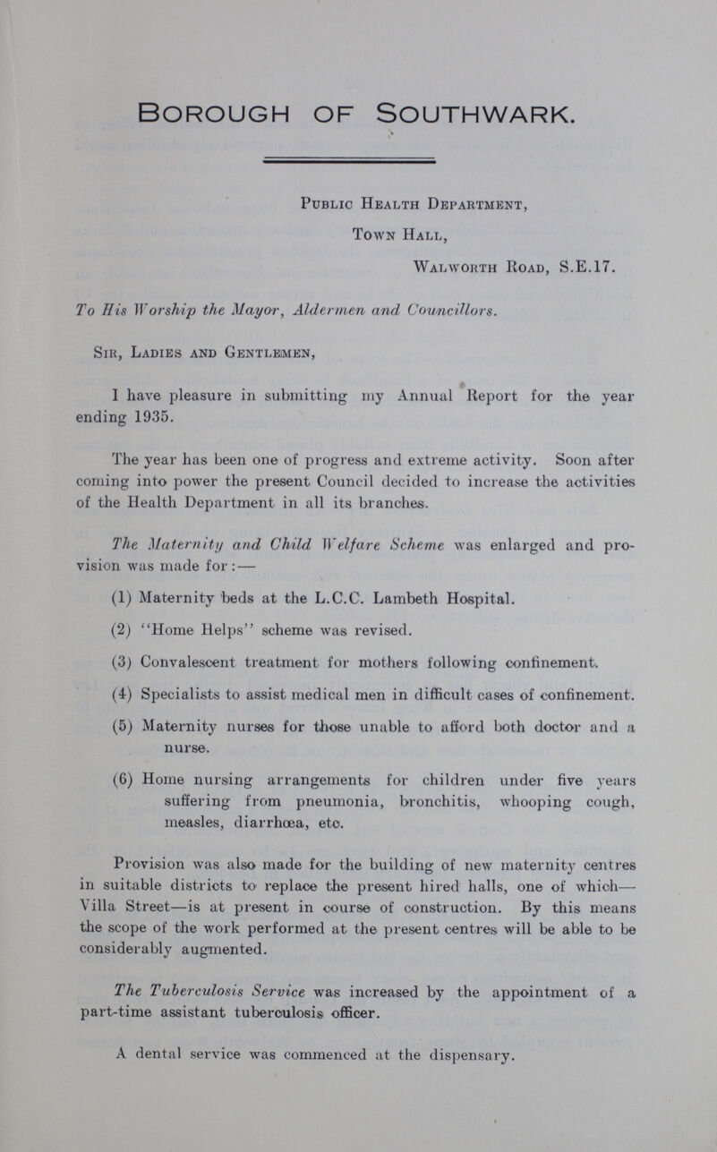 Borough of Southwark. Public Health Department, Town Hall, Walworth Road, S.E.17. To His Worship the Mayor, Aldermen and, Councillors. Sir, Ladies and Gentlemen, I have pleasure in submitting my Annual Report for the year ending 1935. The year has been one of progress and extreme activity. Soon after coming into power the present Council decided to increase the activities of the Health Department in all its branches. The Maternity and Child Welfare Scheme was enlarged and pro vision was made for: — (1) Maternity beds at the L.C.C. Lambeth Hospital. (2) Home Helps scheme was revised. (3) Convalescent treatment for mothers following confinement. (4) Specialists to assist medical men in difficult cases of confinement. (5) Maternity nurses for those unable to afford both doctor and a nurse. (6) Home nursing arrangements for children under five years suffering from pneumonia, bronchitis, whooping cough, measles, diarrhoea, etc. Provision was also made for the building of new maternity centres in suitable districts to replace the present hired halls, one of which— Villa Street—is at present in course of construction. By this means the scope of the work performed at the present centres will be able to be considerably augmented. The Tuberculosis Service was increased by the appointment of a part-time assistant tuberculosis officer. A dental service was commenced at the dispensary.