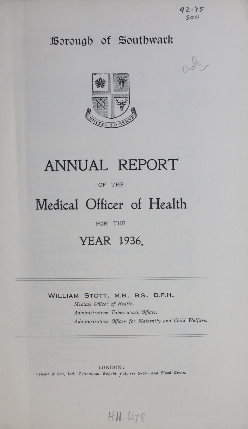 92.75 sou Borough of Southwark ANNUAL REPORT of the Medical Officer of Health for the YEAR 1936. William Stott, m.b., b.s., d.p.h., Medical Officer of Health. Administrative Tuberculosis Officer. Administrative Officer for Maternity and Child Welfare. LONDON: Crusha & Son, Ltd., Tottenham, Enfield, Palmers Green and Wood Green. H H.6678