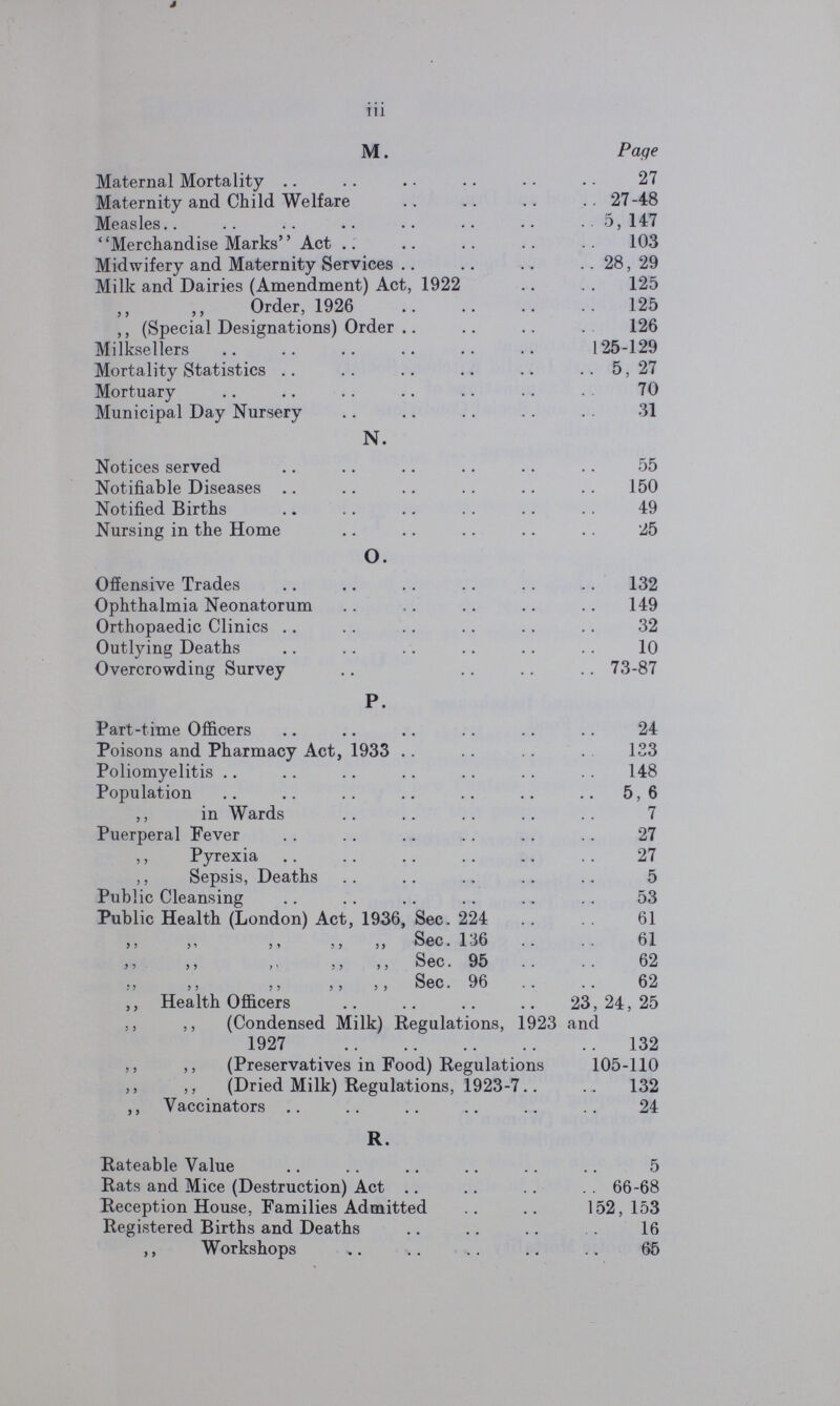 iii M. Page Maternal Mortality 27 Maternity and Child Welfare 27-48 Measles 5, 147 Merchandise Marks Act 103 Midwifery and Maternity Services 28, 29 Milk and Dairies (Amendment) Act, 1922 125 Order, 1926 125 „ (Special Designations) Order 126 Milksellers 125-129 Mortality Statistics 5, 27 Mortuary 70 Municipal Day Nursery 31 N. Notices served 55 Notifiable Diseases 150 Notified Births 49 Nursing in the Home 25 O. Offensive Trades 132 Ophthalmia Neonatorum 149 Orthopaedic Clinics 32 Outlying Deaths 10 Overcrowding Survey 73-87 P. Part-time Officers 24 Poisons and Pharmacy Act, 1933 133 Poliomyelitis 148 Population 5,6 „ in Wards 7 Puerperal Fever 27 „ Pyrexia 27 „ Sepsis, Deaths 5 Public Cleansing 53 Public Health (London) Act, 1936, Sec. 224 61 „ „ „ „ „ Sec .136 61 „ „ „ „ „ Sec. 95 62 „ Sec. 96 62 „ Health Officers 23,24,25 „ „ (Condensed Milk) Regulations, 1923 and 1927 132 „ „ (Preservatives in Food) Regulations 105-110 „ „ (Dried Milk) Regulations, 1923-7 132 „ Vaccinators 24 r. Rateable Value 5 Rats and Mice (Destruction) Act 66-68 Reception House, Families Admitted 152,153 Registered Births and Deaths 16 „ Workshops 65