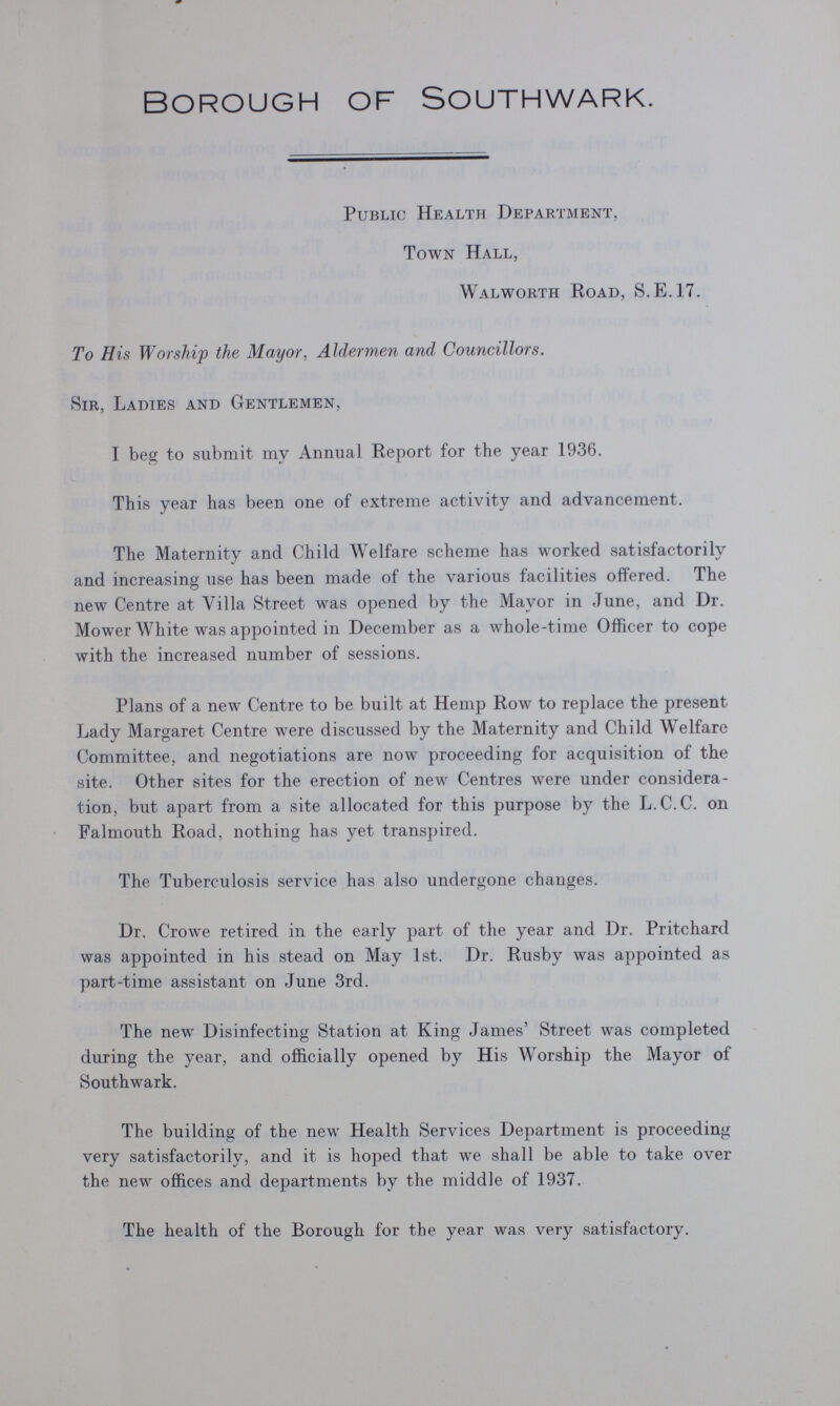 Borough of Southwark. Public Health Department, Town Hall, Walworth Road, S.E.17. To His Worship the Mayor, Aldermen and Councillors. Sir, Ladies and Gentlemen, I beg to submit my Annual Report for the year 1936. This year has been one of extreme activity and advancement. The Maternity and Child Welfare scheme has worked satisfactorily and increasing use has been made of the various facilities offered. The new Centre at Villa Street was opened by the Mayor in June, and Dr. Mower White was appointed in December as a whole-time Officer to cope with the increased number of sessions. Plans of a new Centre to be built at Hemp Row to replace the present Lady Margaret Centre were discussed by the Maternity and Child Welfare Committee, and negotiations are now proceeding for acquisition of the site. Other sites for the erection of new Centres were under considera tion, but apart from a site allocated for this purpose by the L.C.C. on Falmouth Road, nothing has yet transpired. The Tuberculosis service has also undergone changes. Dr. Crowe retired in the early part of the year and Dr. Pritchard was appointed in his stead on May 1st. Dr. Rusby was appointed as part-time assistant on June 3rd. The new Disinfecting Station at King James' Street was completed during the year, and officially opened by His Worship the Mayor of Southwark. The building of the new Health Services Department is proceeding very satisfactorily, and it is hoped that we shall be able to take over the new offices and departments by the middle of 1937. The health of the Borough for the year was very satisfactory.