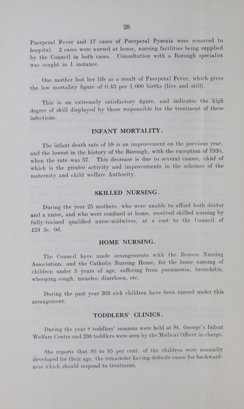 28 Puerperal Fever and 17 cases of Puerperal Pyrexia were removed to hospital. 2 cases were nursed at home, nursing facilities being supplied by the Council in both cases. Consultation with a Borough specialist was sought in 1 instance. One mother lost her life as a result of Puerperal Fever, which gives the low mortality figure of 0.43 per 1,000 births (live and still). This is an extremely satisfactory figure, and indicates the high degree of skill displayed by those responsible for the treatment of these infections. INFANT MORTALITY. The infant death rate of 59 is an improvement on the previous year, and the lowest in the history of the Borough, with the exception of 1930, when the rate was 57. This decrease is due to several causes, chief of which is the greater activity and improvements in the schemes of the maternity and child welfare Authority. SKILLED NURSING. During the year 25 mothers, who were unable to afford both doctor and a nurse, and who were confined at home, received skilled nursing by fully-trained qualified nurse-midwives, at a cost to the Council of £24 3s. 0d. HOME NURSING. The Council have made arrangements with the Benson Nursing Association, and the Catholic Nursing Home, for the home nursing of children under 5 years of age, suffering from pneumonia, bronchitis, whooping cough, measles, diarrhoea, etc. During the past year 303 sick children have been nursed under this arrangement. TODDLERS' CLINICS. During the year 8 toddlers' sessions were held at St. George's Infant Welfare Centre and 236 toddlers were seen by the Medical Officer in charge. She reports that 80 to 85 per cent. of the children were normally developed for their age, the remainder having definite cause for backward ness which should respond to treatment.