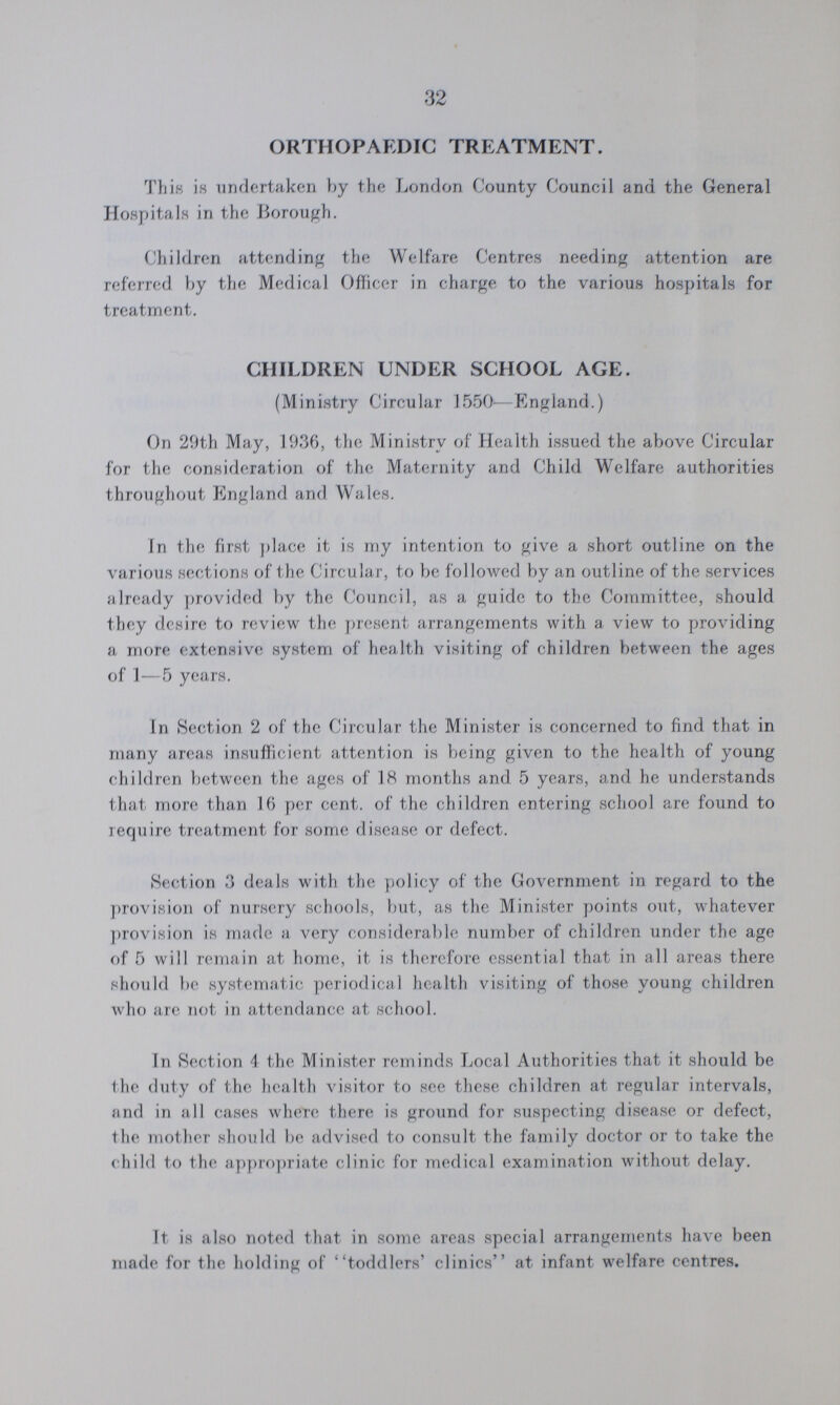 32 ORTHOPAEDIC TREATMENT. This i.s undertaken by the London County Council and the General Hospitals in the Borough. Children attending the Welfare Centres needing attention are referred by the Medical Officer in charge to the various hospitals for treatment. CHILDREN UNDER SCHOOL AGE. (Ministry Circular 1550—England.) On 29th May, 1936, the Ministry of Health issued the above Circular for the consideration of the Maternity and Child Welfare authorities throughout England and Wales. In the first place it is my intention to give a short outline on the various sections of the Circular, to be followed by an outline of the services already provided by the Council, as a guide to the Committee, should they desire to review the present arrangements with a view to providing a more extensive system of health visiting of children between the ages of 1—5 years. In Section 2 of the Circular the Minister is concerned to find that in many areas insufficient attention is being given to the health of young children between the ages of 18 months and 5 years, and he understands that more than 16 per cent. of the children entering school are found to require treatment for some disease or defect. Section 3 deals with the policy of the Government in regard to the provision of nursery schools, but, as the Minister points out, whatever provision is made a very considerable number of children under the age of 5 will remain at home, it is therefore essential that in all areas there should be systematic periodical health visiting of those young children who are not in attendance at school. In Section 4 the Minister reminds Local Authorities that it should be the duty of the health visitor to see these children at regular intervals, and in all cases where there is ground for suspecting disease or defect, the mother should be advised to consult the family doctor or to take the child to the appropriate clinic for medical examination without delay. It is also noted that in some areas special arrangements have been made for the holding of toddlers' clinics at infant welfare centres.