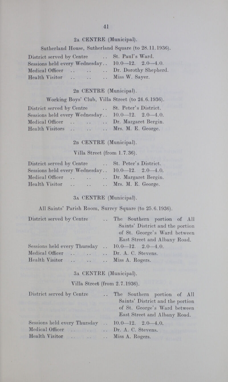 41 2a CENTRE (Municipal). Sutherland House, Sutherland Square (to 28.11.1936). District served by Centre St. Paul's Ward. Sessions held every Wednesday 10.0—12. 2.0—4.0. Medical Officer Dr. Dorothy Shepherd. Health Visitor Miss W. Sayer. 2b CENTRE (Municipal). Working Boys' Club, Villa Street (to 24.6.1936). District served by Centre St. Peter's District. Sessions held every Wednesday 10.0—12. 2.0—4.0. Medical Officer Dr. Margaret Bergin. Health Visitors Mrs. M. E. George. 2b CENTRE (Municipal). Villa Street (from 1.7.36). District served by Centre Sessions held every Wednesday Medical Officer Health Visitor St. Peter's District. 10.0—12. 2.0—4.0. Dr. Margaret Bergin. Mrs. M. E. George. 3a CENTRE (Municipal). All Saints' Parish Room, Surrey Square (to 25.6.1936). District served by Centre The Southern portion of All Saints' District and the portion of St. George's Ward between East Street and Albany Road. Sessions held every Thursday 10.0—12. 2.0—4.0. Medical Officer Dr. A. C. Stevens. Health Visitor Miss A. Rogers. 3a CENTRE (Municipal). Villa Street (from 2.7.1936). District served by Centre The Southern portion of All Saints' District and the portion of St. George's Ward between East Street and Albany Road. Sessions held every Thursday 10.0—12. 2.0—4.0. Medical Officer Dr. A. C. Stevens. Health Visitor Miss A. Rogers.