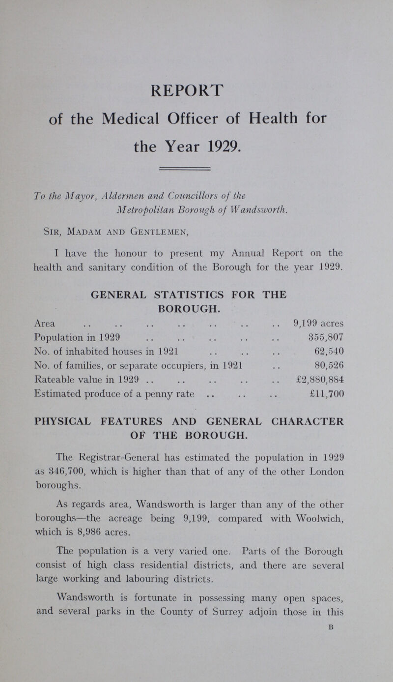 REPORT of the Medical Officer of Health for the Year 1929. To the Mayor, Aldermen and Councillors of the Metropolitan Borough of Wandsworth. Sir, Madam and Gentlemen, I have the honour to present my Annual Report on the health and sanitary condition of the Borough for the year 1929. GENERAL STATISTICS FOR THE BOROUGH. Area 9,199 acres Population in 1929 355,807 No. of inhabited houses in 1921 62,540 No. of families, or separate occupiers, in 1921 80,526 Rateable value in 1929 £2,880,884 Estimated produce of a penny rate £11,700 PHYSICAL FEATURES AND GENERAL CHARACTER OF THE BOROUGH. The Registrar-General has estimated the population in 1929 as 846,700, which is higher than that of any of the other London boroughs. As regards area, Wandsworth is larger than any of the other boroughs—the acreage being 9,199, compared with Woolwich, which is 8,986 acres. The population is a very varied one. Parts of the Borough consist of high class residential districts, and there are several large working and labouring districts. Wandsworth is fortunate in possessing many open spaces, and several parks in the County of Surrey adjoin those in this b