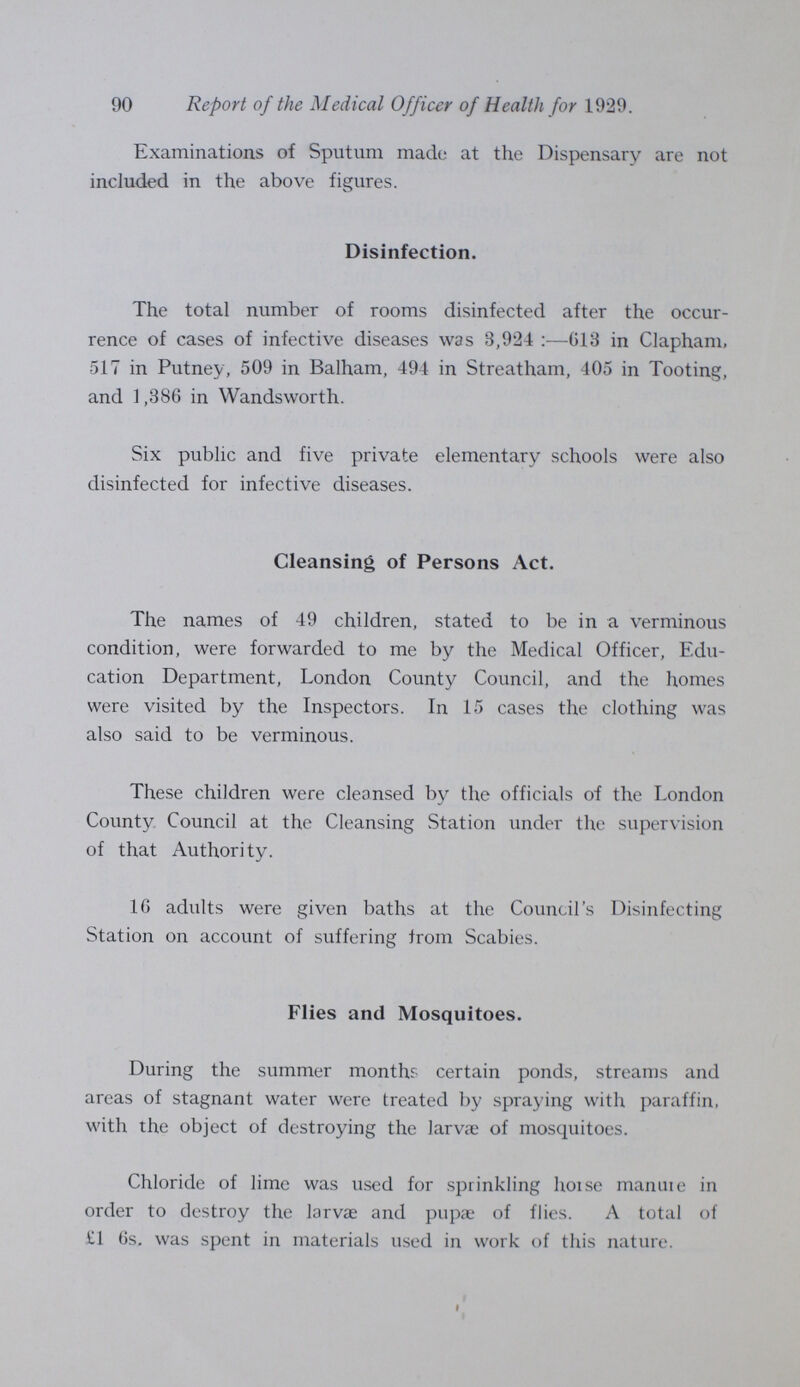 92 Report of the Medical Officer of Health for 1929. 13 in Tooting and 59 in Wandsworth. 958 inspections were made during the year, and one notice, for cleansing, was served and complied with. Ambulance Service. The Metropolitan Asylums Board provide a free ambulance service for the removal of cases of infectious diseases, and for other cases on payment. The London County Council provide a free accident service, and has now arranged with the London Ambulance Service, the St. John Ambulance Association, and the British Red Cross Society for the conveyance of parturient women to maternity hospitals at any hour of the day or night. Removal and Collection of House Refuse. The method of removal and collection of refuse in the Borough is a combined system of mechanical and horse traction, carried out by contract. The collecting wagons are hauled from house to house by horses, and when full are drawn up mechanically on to a motor carrier which takes the refuse to the place of disposal. An empty wagon is left to replace the full one. The use of the Council's dust destructor at Alston Road, Tooting, was discontinued during the year, and all house refuse in now taken down the R. Thames by barge from two riverside wharves in the Borough, and disposed of below Barking.