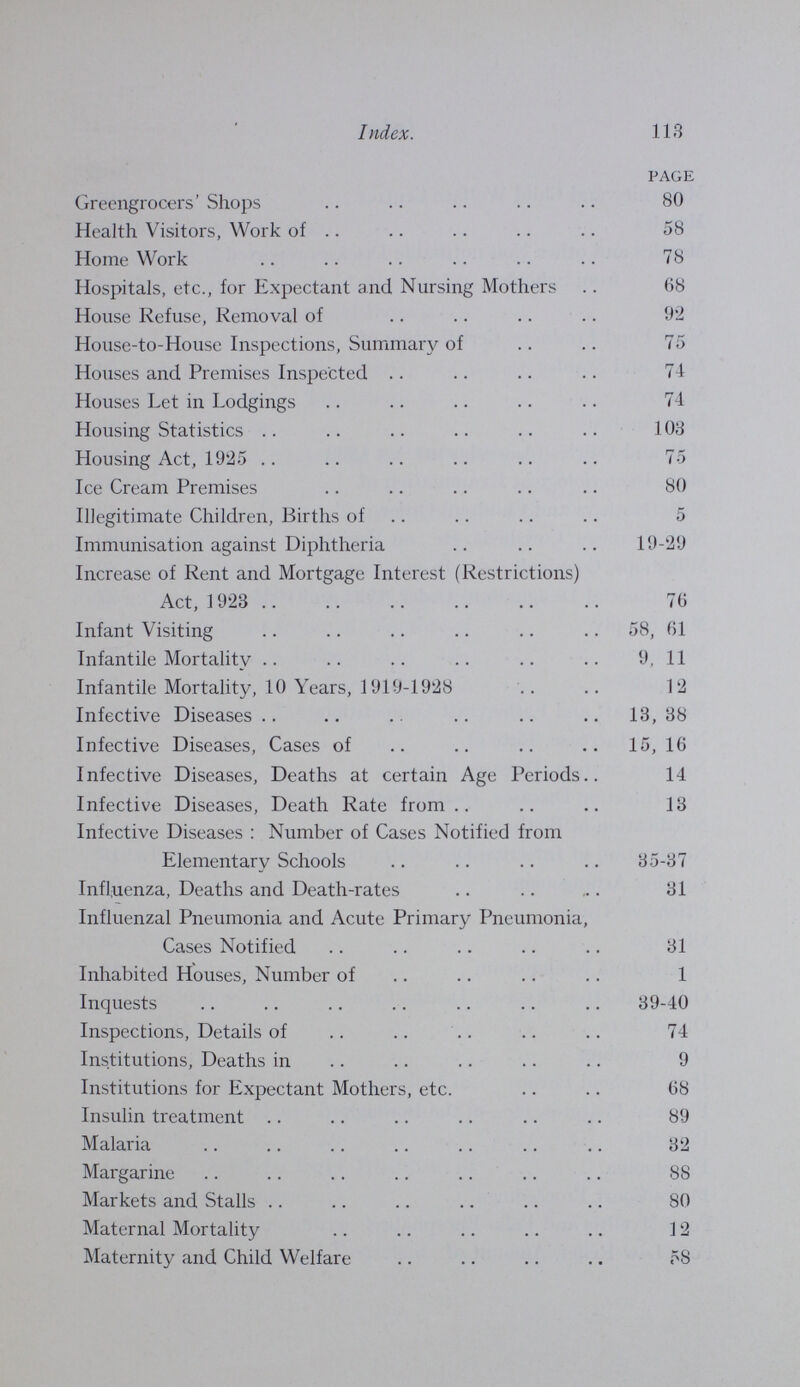 115 Index. page Population 1, 3 Population of Sub-Districts 4 Premature Birth 39 Pregnancy, Deaths from Accidents and Diseases of 12 Puerperal Fever and Puerperal Pyrexia 30 Puerperal Pyrexia 30 Pulmonary Tuberculosis, Notification of Cases of 41 Putney, House-to-House Inspections in 75 Rag and Bone Stores 74 Rag Flock Act, 1911, Statement of Work done under 91 Rateable Value 1 Rent and Mortgage Interest Restrictions Act, 1923 76 Respiratory Diseases 39 Restaurant Kitchens 80 Return Cases of Scarlet Fever and Diphtheria 31 Samples, Formal and Informal, Number of 86 Sanitary Conveniences, Inspection of 91 Sanitary Inspection of the Borough 72, 74 Sanitary Operations, Table of 73 Scabies 38 Scarlet Fever 29 Scarlet Fever, Attack Rate per 1,000 Cases 30 Scarlet Fever, Return Cases of 30 Schools, Disinfection of, for Infective Diseases 90 Shelters for Tuberculous Patients 50 Slaughter-houses 80 Small-pox 17 Smoke Nuisances 79 Social Conditions 2 Sputum Examinations 54 Staff 93 Streatham, House-to-House Inspections in 75 Tooting, House-to-House Inspections in 75 Tuberculosis 41-46 Tuberculosis, Artificial Light Treatment of 49 Tuberculosis Dispensaries 47-57 Tuberculosis Care Committee 54 Tuberculosis, Institutional Treatment 49