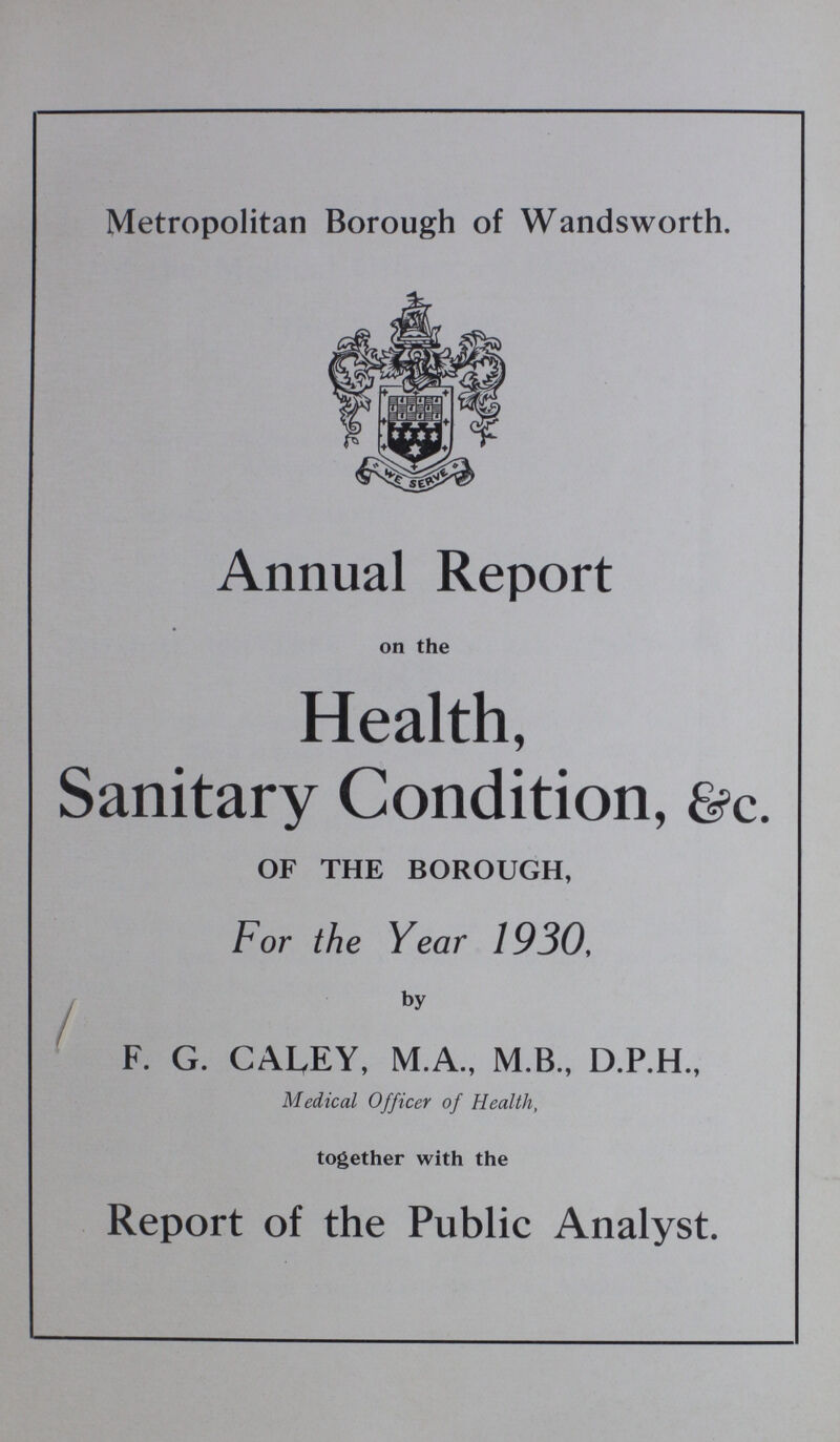 Metropolitan Borough of Wandsworth. Annual Report on the Health, Sanitary Condition, &c. OF THE BOROUGH, For the Year 1930, by F. G. CALEY, M.A., M.B., D.P.H., Medical Officer of Health, together with the Report of the Public Analyst.