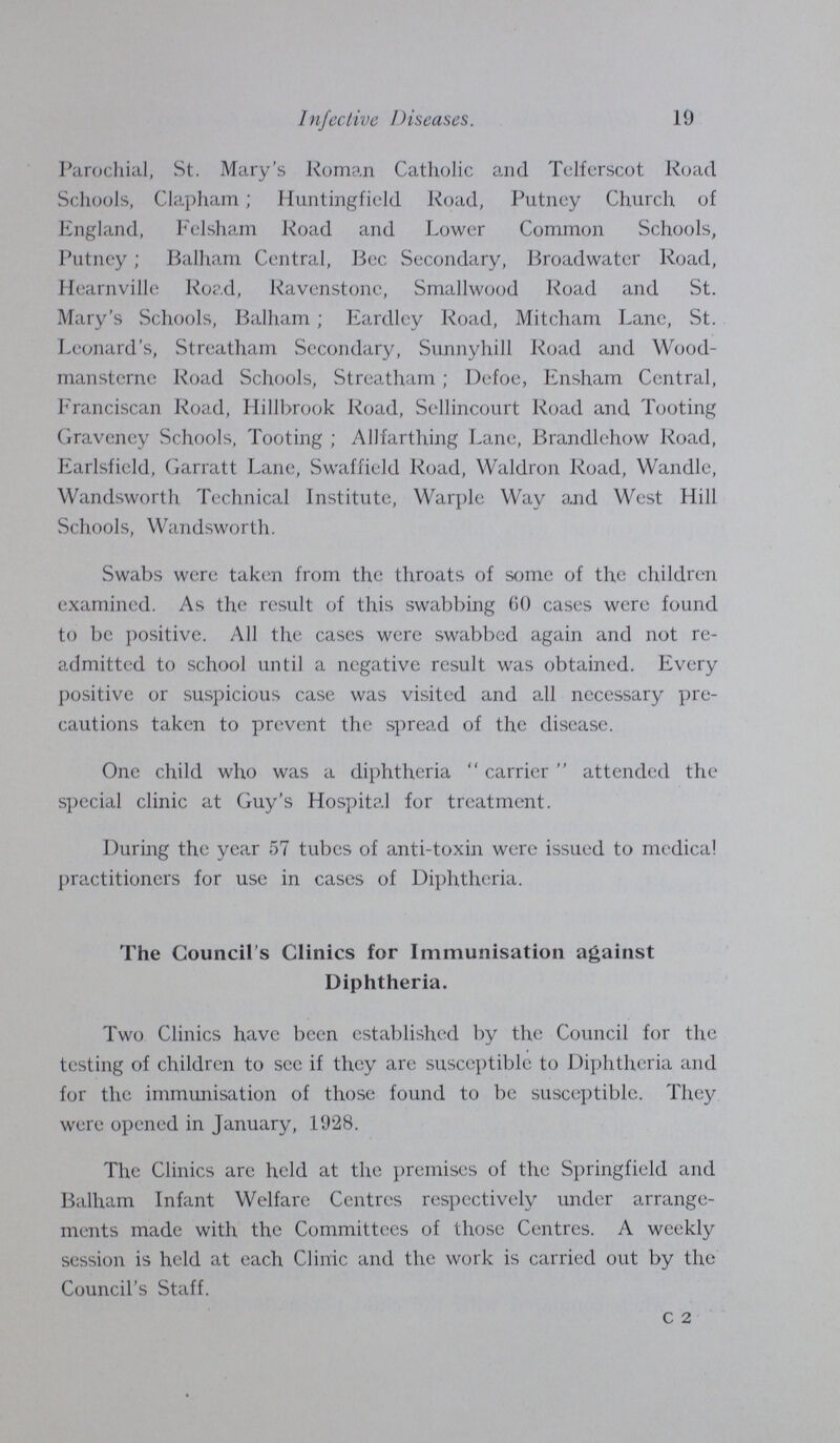 19 Infective Diseases. Parochial, St. Mary's Roman Catholic and Tclferscot Road Schools, Clapham; Huntingfield Road, Putney Church of England, Felsham Road and Lower Common Schools, Putney; Balham Central, Bee Secondary, Broadwater Road, Hearnville Road, Ravenstone, Smallwood Road and St. Mary's Schools, Balham; Eardley Road, Mitcham Lane, St. Leonard's, Streatham Secondary, Sunnyhill Road and Wood mansterne Road Schools, Streatham; Defoe, Ensham Central, Franciscan Road, Hillbrook Road, Sellincourt Road and Tooting Graveney Schools, Tooting; Allfarthing Lane, Brandlehow Road, Earlsfield, Garratt Lane, Swaffield Road, Waldron Road, Wandle, Wandsworth Technical Institute, Warple Way and West Hill Schools, Wandsworth. Swabs were taken from the throats of some of the children examined. As the result of this swabbing 60 cases were found to be positive. All the cases were swabbed again and not re admitted to school until a negative result was obtained. Every positive or suspicious case was visited and all necessary pre cautions taken to prevent the spread of the disease. One child who was a diphtheria carrier attended the special clinic at Guy's Hospital for treatment. During the year 57 tubes of anti-toxin were issued to medical practitioners for use in cases of Diphtheria. The Council's Clinics for Immunisation against Diphtheria. Two Clinics have been established by the Council for the testing of children to see if they are susceptible to Diphtheria and for the immunisation of those found to be susceptible. They were opened in January, 1928. The Clinics are held at the premises of the Springfield and Balham Infant Welfare Centres respectively under arrange ments made with the Committees of those Centres. A weekly session is held at each Clinic and the work is carried out by the Council's Staff. c 2