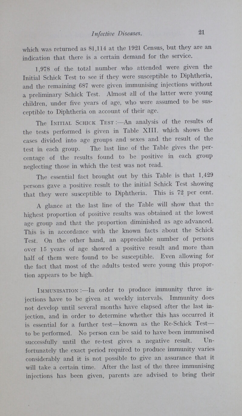 21 Infective Diseases. which was returned as 81,114 at the 1921 Census, but they are an indication that there is a certain demand for the service. 1,978 of the total number who attended were given the Initial Schick Test to see if they were susceptible to Diphtheria, and the remaining 687 were given immunising injections without a preliminary Schick Test. Almost all of the latter were young children, under five years of age, who were assumed to be sus ceptible to Diphtheria on account of their age. The Initial Schick Test:— An analysis of the results of the tests performed is given in Table XIII. which shows the cases divided into age groups and sexes and the result of the test in each group. The last line of the Table gives the per centage of the results found to be positive in each group neglecting those in which the test was not read. The essential fact brought out by this Table is that 1,429 persons gave a positive result to the initial Schick Test showing that they were susceptible to Diphtheria. This is 72 per cent. A glance at the last line of the Table will show that the highest proportion of positive results was obtained at the lowest age group and that the proportion diminished as age advanced. This is in accordance with the known facts about the Schick Test. On the other hand, an appreciable number of persons over 15 years of age showed a positive result and more than half of them were found to be susceptible. Even allowing for the fact that most of the adults tested were young this propor tion appears to be high. Immunisation:—In order to produce immunity three in jections have to be given at weekly intervals. Immunity does not develop until several months have elapsed after the last in jection, and in order to determine whether this has occurred it is essential for a further test—known as the Re-Schick Test— to be performed. No person can be said to have been immunised successfully until the re-test gives a negative result. Un fortunately the exact period required to produce immunity varies considerably and it is not possible to give an assurance that it will take a certain time. After the last of the three immunising injections has been given, parents are advised to bring their