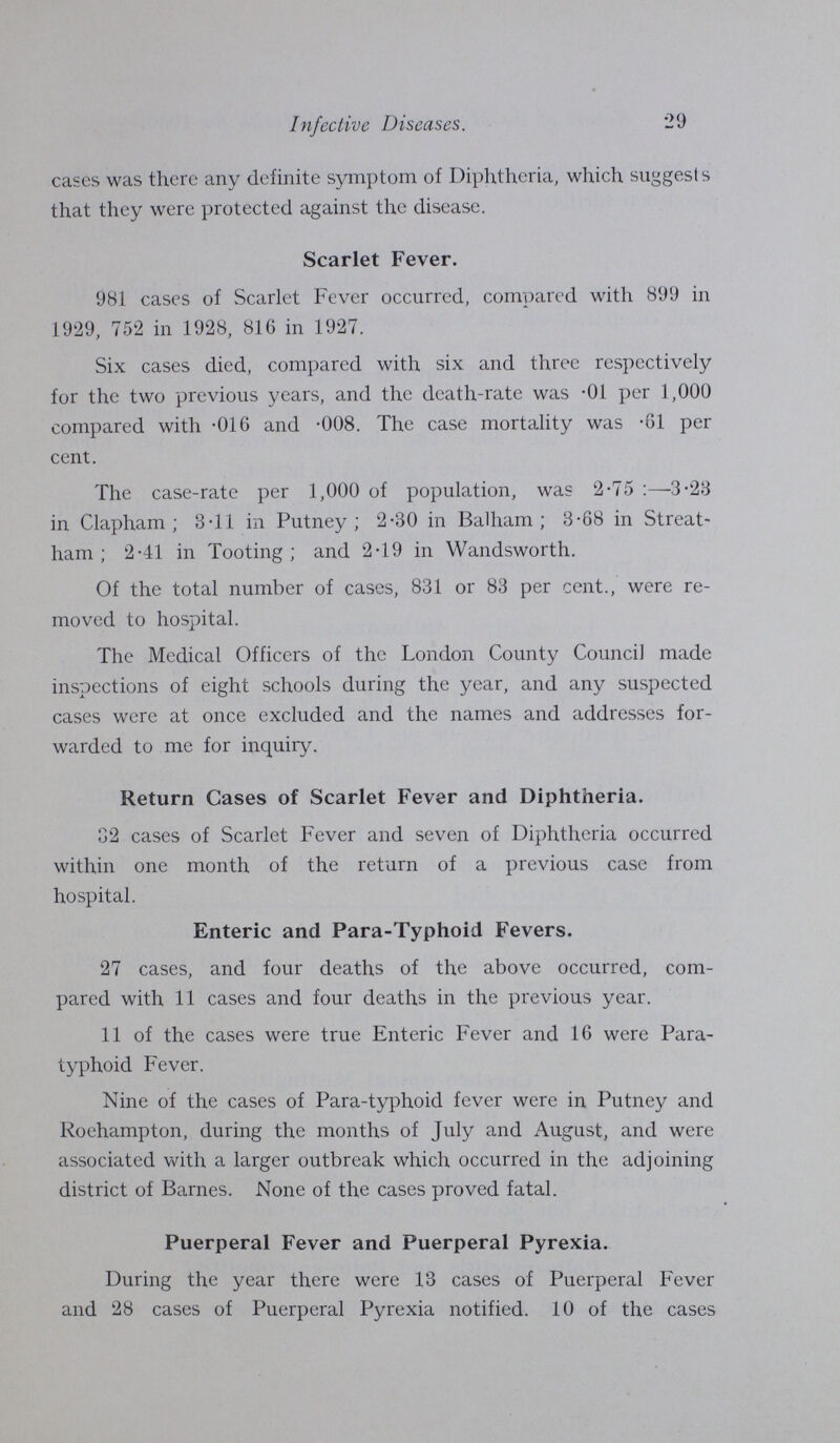 Infective Diseases. 29 cases was there any definite symptom of Diphtheria, which suggests that they were protected against the disease. Scarlet Fever. 981 cases of Scarlet Fever occurred, compared with 899 in 1929, 752 in 1928, 816 in 1927. Six cases died, compared with six and three respectively for the two previous years, and the death.rate was .01 per 1,000 compared with .016 and .008. The case mortality was .61 per cent. The case.rate per 1,000 of population, was 2.75 :—3.23 in Clapham ; 3.11 in Putney; 2.30 in Balham ; 3.68 in Streat. ham ; 2.41 in Tooting; and 2.19 in Wandsworth. Of the total number of cases, 831 or 83 per cent., were re moved to hospital. The Medical Officers of the London County Council made inspections of eight schools during the year, and any suspected cases were at once excluded and the names and addresses for warded to me for inquiry. Return Cases of Scarlet Fever and Diphtheria. 32 cases of Scarlet Fever and seven of Diphtheria occurred within one month of the return of a previous case from hospital. Enteric and Para.Typhoid Fevers. 27 cases, and four deaths of the above occurred, com pared with 11 cases and four deaths in the previous year. 11 of the cases were true Enteric Fever and 16 were Para typhoid Fever. Nine of the cases of Para.typhoid fever were in Putney and Roehampton, during the months of July and August, and were associated with a larger outbreak which occurred in the adjoining district of Barnes. None of the cases proved fatal. Puerperal Fever and Puerperal Pyrexia. During the year there were 13 cases of Puerperal Fever and 28 cases of Puerperal Pyrexia notified. 10 of the cases