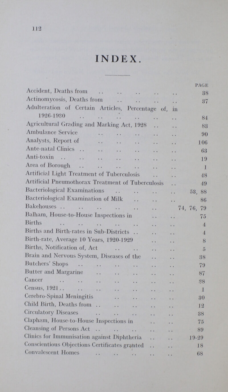 112 INDEX. PAGE Accident, Deaths from 38 Actinomycosis, Deaths from 37 Adulteration of Certain Articles, Percentage of, in 1926-1980 84 Agricultural Grading and Marking Act, 1928 83 Ambulance Service 90 Analysts, Report of 106 Ante-natal Clinics 63 Anti-toxin 19 Area of Borough 1 Artificial Light Treatment of Tuberculosis 48 Artificial Pneumothorax Treatment of Tuberculosis 49 Bacteriological Examinations 53, 88 Bacteriological Examination of Milk 86 Bakehouses 74, 76, 79 Balham, House-to-House Inspections in 75 Births 4 Births and Birth-rates in Sub-Districts 4 Birth-rate, Average 10 Years, 1920-1929 8 Births, Notification of, Act 5 Brain and Nervous System, Diseases of the 38 Butchers' Shops 79 Butter and Margarine 87 Cancer 38 Census, 1921 1 Cerebro-Spinal Meningitis 30 Child Birth, Deaths from 12 Circulatory Diseases 38 Clapham, House-to-House Inspections in 75 Cleansing of Persons Act 89 Clinics for Immunisation against Diphtheria 19-29 Conscientious Objections Certificates granted 18 Convalescent Homes 68