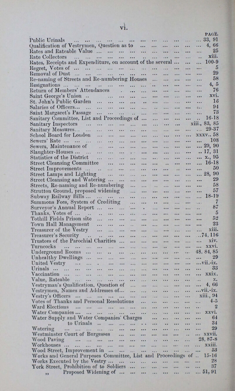 VI. PAGE. Public Urinals 33, 91 Qualification of Vestrymen, Question as to 4,66 liates and Rateable Value 25 Rate Collectors xiii. liates, Receipts and Expenditure, on account of the several 100-9 Regret, Votes of 5 Removal of Dust 29 Re-naming of Streets and Re-numbering Houses 58 Resignations 4, 5 Return of Members' Attendances 76 Saint George's Union xvi. St. John's Public Garden 16 Salaries of Officers 94 Saint Margaret's Passage 73 Sanitary Committee, List and Proceedings of 16-18 Sanitary Inspectors xiii., 83, 85 Sanitary Measures 29-37 School Board for Loudonxxxv., 58 Sewers' Rate 108 Sewers, Maintenance of 29, 90 Slaughter-Houses 17, 31 Statistics of the District x., 95 Street Cleansing Committee 16-18 Street Improvements 50 Street Lamps and Lighting 28, 90 Street Cleansing and Watering 29 Streets, Re-naming and Re-numbering 58 Strutton Ground, proposed widening 57 Subway Railway Bills 18-19 Summons Fees, System of Crediting 7 Surveyor's Annual Report 87 Thanks, Votes of 5 Totliill Fields Prison site 52 Town Hall Management 23 Treasurer of the Vestry xiii. Treasurer's Security 74,116 Trustees of the Parochial Charities xiv. Turncocks xxvi. Underground Rooms 48, 84, 85 Unhealthy Dwellings 29 United Vestry vii.-ix. Urinals 33 Vaccination xxix. Value, Rateable x. Vestryman's Qualification, Question of 4, 66 Vestrymen, Names and Addresses of vii.-ix. Vestry's Officers xiii., 94 Votes of Thanks and Personal Resolutions 4-5 Ward Elections 2 Water Companies xxvi. Water Supply and Water Companies' Charges 64 ,, to Urinals 34 Watering 29 Westminster Court of Burgesses xxvii. Wood Paving 28,87-8 Workhouses xxiii. Wood Street, Improvement in 53 Works and General Purposes Committee, List and Proceedings of 15-16 Works Executed by the Vestry 28 York Street, Prohibition of to Soldiers 37 ,, Proposed Widening of 51, 91