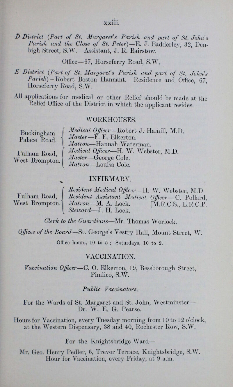 xxiii. D District (Part of St. Margaret's Parish, and part of St. John's Parish and the Close of St. Peter)—E. J. Badderley, 32, Den bigh Street, S.W. Assistant, J. R. Bairstow. Office—67, Horseferry Road, S.W. E District (Part of St. Margaret's Parish and part of St. John's Parish) — Robert Boston Hannant. Residence and Office, 67, Horseferry Road, S.W. All applications for medical or other Relief should be made at the Relief Office of the District in which the applicant resides. WORKHOUSES. Buckingham Palace Road. Medical Officer—Robert J. Hamill, M.D. Master—F. E. Elkerton. Matron—Hannah Waterman. Fulham Road, West Brompton. Medical Officer—H. W. Webster, M.D. Master—George Cole. Matron—Louisa Cole. Fulham Road, West Brompton. INFIRMARY. Resident Medical Officer—H.W. Webster, M.D Resident Assistant Medical Officer — C. Pollard, Matron-M. A. Lock. [M.R.C.S., L.R.C.P. Steward—J. H. Lock. Clerk to the Guardians—Mr. Thomas Worlock. Offices of the Hoard—St. George's Vestry Hall, Mount Street, W. Office hours, 10 to 5 ; Saturdays, 10 to 2. VACCINATION. Vaccination Officer—C. O. Elkerton, 19, Bessborough Street, Pimlico, S.W. Public Vaccinators. For the Wards of St. Margaret and St. John, Westminster— Dr. W. E. G. Pearse. Hours for Vaccination, every Tuesday morning from 10 to 12 o'clock, at the Western Dispensary, 38 and 40, Rochester Row, S.W. For the Knightsbridge Ward— Mr. Geo. Henry Pedler, 6, Trevor Terrace, Knightsbridge, S.W. Hour for Vaccination, every Friday, at 9 a.m.