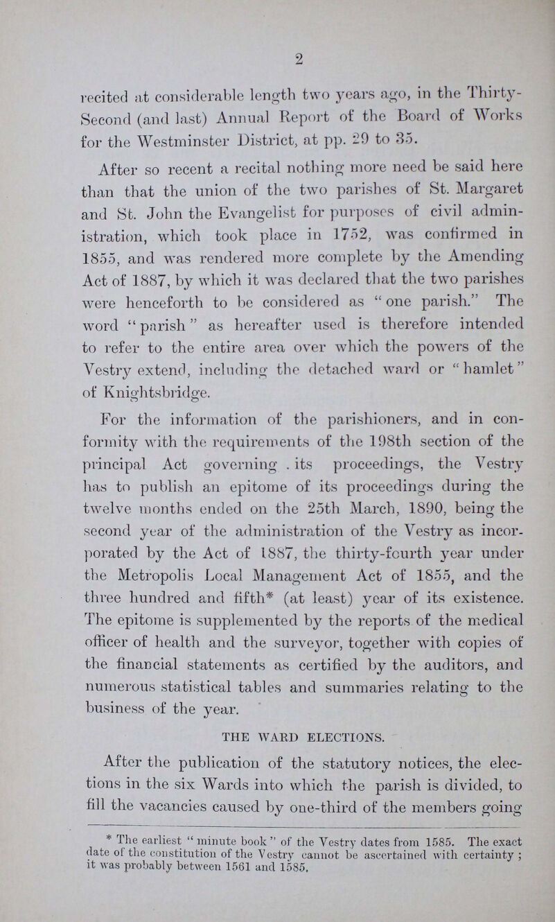 2 recited at considerable length two years ago, in the Thirty Second (and last) Annual Report of the Board of Works for the Westminster District, at pp. -9 to 35. After so recent a recital nothing more need be said here than that the union of the two parishes of St. Margaret and St. John the Evangelist for purposes of civil admin istration, which took place in 1752, was confirmed in 1855, and was rendered more complete by the Amending Act of 1887, by which it was declared that the two parishes were henceforth to be considered as one parish. The word parish as hereafter used is therefore intended to refer to the entire area over which the powers of the Vestry extend, including the detached ward or hamlet of Knightsbridge. For the information of the parishioners, and in con formity with the requirements of the 198th section of the principal Act governing. its proceedings, the Vestry has to publish an epitome of its proceedings during the twelve months ended on the 25th March, 1890, being the second year of the administration of the Vestry as incor porated by the Act of 1887, the thirty-fourth year under the Metropolis Local Management Act of 1855, and the three hundred and fifth* (at least) year of its existence. The epitome is supplemented by the reports of the medical officer of health and the surveyor, together with copies of the financial statements as certified by the auditors, and numerous statistical tables and summaries relating to the business of the year. THE WARD ELECTIONS. After the publication of the statutory notices, the elec tions in the six Wards into which the parish is divided, to fill the vacancies caused by one-third of the members going * The earliest minute book of the Vestry dates from 1585. The exact date of the constitution of the Vestry cannot be ascertained with certainty; it was probably between 1561 and 1585.