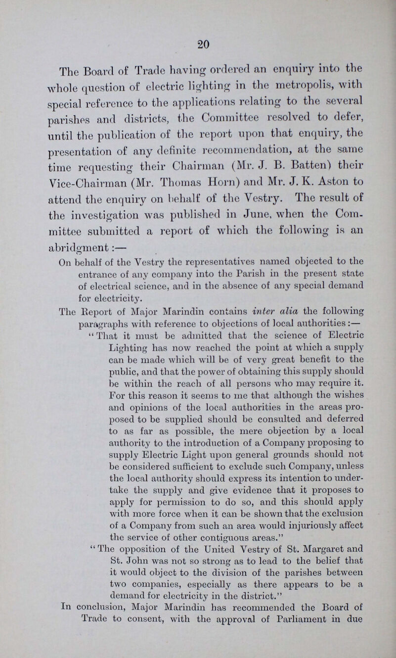 20 The Board of Trade having ordered an enquiry into the whole question of electric lighting in the metropolis, with special reference to the applications relating to the several parishes and districts, the Committee resolved to defer, until the publication of the report upon that enquiry, the presentation of any definite recommendation, at the same time requesting their Chairman (Mr J B Batten) their Vice-Chairman (Mr Thomas Horn) and Mr J K Aston to attend the enquiry on behalf of the Vestry The result of the investigation was published in June, when the Com mittee submitted a report of which the following is an abridgment:— On behalf of the Vestry the representatives named objected to the entrance of any company into the Parish in the present state of electrical science, and in the absence of any special demand for electricity The Report of Major Marindin contains inter alia the following paragraphs with reference to objections of local authorities:— That it must be admitted that the science of Electric Lighting has now reached the point at which a supply can be made which will be of very great benefit to the public, and that the power of obtaining this supply should be within the reach of all persons who may require it For this reason it seems to me that although the wishes and opinions of the local authorities in the areas pro posed to be supplied should be consulted and deferred to as far as possible, the mere objection by a local authority to the introduction of a Company proposing to supply Electric Light upon general grounds should not be considered sufficient to exclude such Company, unless the local authority should express its intention to under take the supply and give evidence that it proposes to apply for permission to do so, and this should apply with more force when it can be shown that the exclusion of a Company from such an area would injuriously affect the service of other contiguous areas The opposition of the United Vestry of St Margaret and St John was not so strong as to lead to the belief that it would object to the division of the parishes between two companies, especially as there appears to be a demand for electricity in the district In conclusion, Major Marindin has recommended the Board of Trade to consent, with the approval of Parliament in due