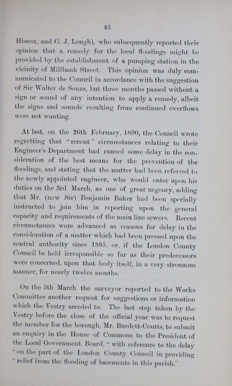 45 Hiscox, and G. J. Lough), who subsequently reported their opinion that a remedy for the local floodings might be provided by the establishment of a pumping station in the vicinity of Millbank Street. This opinion was duly com municated to the Council in accordance with the suggestion of Sir Walter de Souza, but three months passed without a sign or sound of any intention to apply a remedy, albeit the signs and sounds resulting from continued overflows were not wanting. At last, on the 20th February. 1890, the Council wrote regretting that recent circumstances relating to their Engineer's Department had caused some delay in the con sideration of the best means for the prevention of the floodings, and stating that the matter had been referred to the newly appointed engineer, who would enter upon his duties on the 3rd March, as one of great urgency, adding that Mr. (now Sir) Benjamin Baker had been specially instructed to join him in reporting upon the general capacity and requirements of the main line sewers. Recent circumstances were advanced as reasons for delay in the consideration of a matter which had been pressed upon the central authority since 1885, or, if the London County Council be held irresponsible so far as their predecessors were concerned, upon that body itself, in a very strenuous manner, for nearly twelve months. On the 5th March the surveyor reported to the Works Committee another request for suggestions or information which the Vestry acceded to. The last step taken by the Vestry before the close of the official year was to request the member for the borough, Mr. Burdett-Coutts, to submit an enquiry in the House of Commons to the President of the Local Government Board, with reference to the delay  on the part of the London County Council in providing relief from the flooding of basements in this parish.