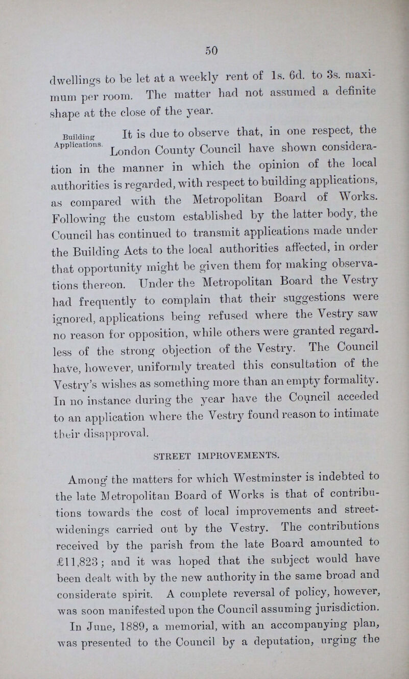 50 dwellings to be let at a weekly rent of 1s. 6d. to 3s. maxi mum per room. The matter had not assumed a definite shape at the close of the year. Building Applications. It is due to observe that, in one respect, the London County Council have shown considera tion in the manner in which the opinion of the local authorities is regarded, with respect to building applications, as compared with the Metropolitan Board of Works. Following the custom established by the latter body, the Council has continued to transmit applications made under the Building Acts to the local authorities affected, in order that opportunity might be given them for making observa tions thereon. Under the Metropolitan Board the Vestry had frequently to complain that their suggestions were ignored, applications being refused where the Vestry saw no reason for opposition, while others were granted regard, less of the strong objection of the Vestry. The Council have, however, uniformly treated this consultation of the Vestry's wishes as something more than an empty formality. In no instance during the year have the Council acceded to an application where the Vestry found reason to intimate their disapproval. STREET IMPROVEMENTS. Among the matters for which Westminster is indebted to the late Metropolitan Board of Works is that of contribu tions towards the cost of local improvements and street widenings carried out by the Vestry. The contributions received by the parish from the late Board amounted to £11,823; and it was hoped that the subject would have been dealt with by the new authority in the same broad and considerate spirit. A complete reversal of policy, however, was soon manifested upon the Council assuming jurisdiction. In June, 1889, a memorial, with an accompanying plan, was presented to the Council by a deputation, urging the