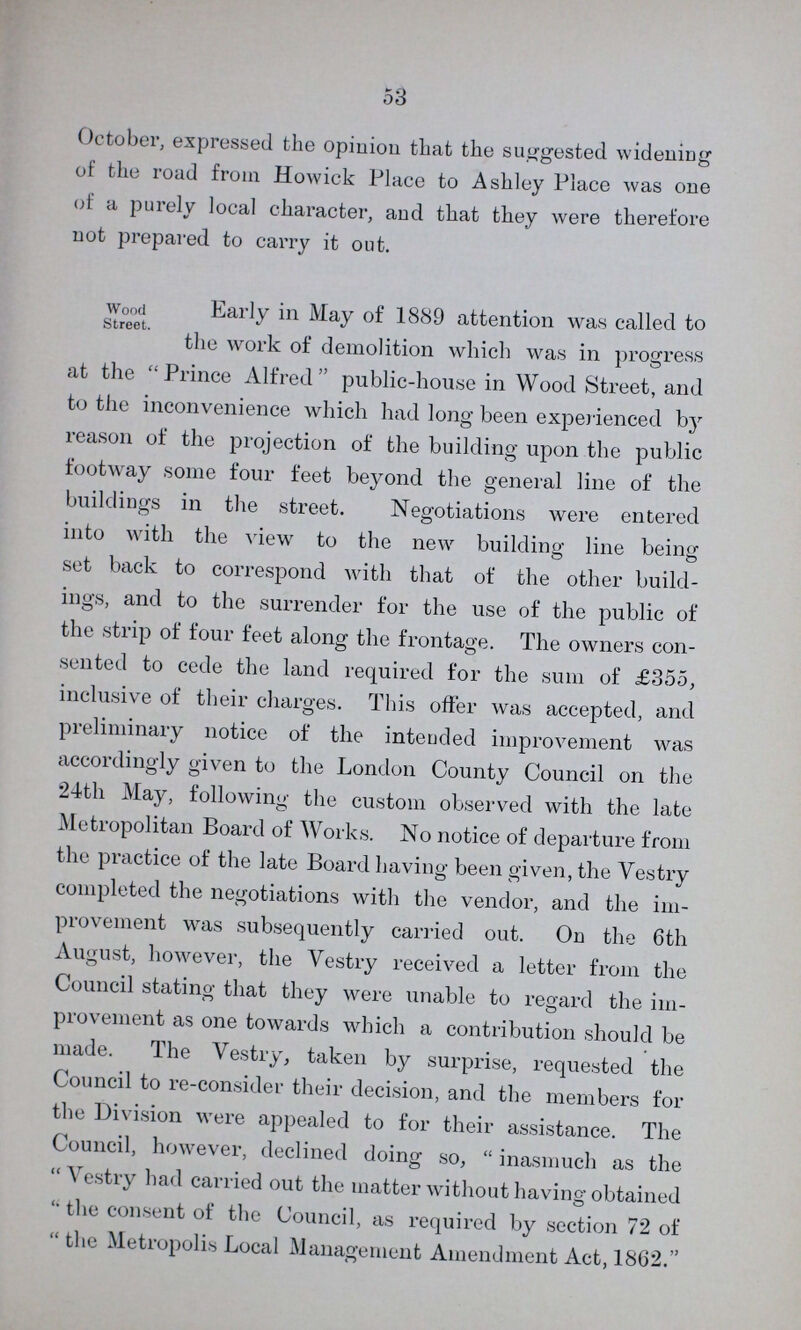 53 October, expressed the opinion that the suggested widening of the road from Howick Place to Ashley Place was one of a purely local character, and that they were therefore not prepared to carry it out. Wood Street. Early in May of 1889 attention was called to the work of demolition which was in progress at the Prince Alfred public-house in Wood Street, and to the inconvenience which had long been experienced by reason of the projection of the building upon the public footway some four feet beyond the general line of the buildings in the street. Negotiations were entered into with the view to the new building line being set back to correspond with that of the other build ings, and to the surrender for the use of the public of the strip of four feet along the frontage. The owners con sented to cede the land required for the sum of £355, inclusive of their charges. This offer was accepted, and preliminary notice of the inteuded improvement was accordingly given to the London County Council on the 24th May, following the custom observed with the late Metropolitan Board of Works. No notice of departure from the practice of the late Board having been given, the Vestry completed the negotiations with the vendor, and the im provement was subsequently carried out. On the 6th August, however, the Vestry received a letter from the Council stating that they were unable to regard the im provement as one towards which a contribution should be made. The Vestry, taken by surprise, requested the Council to re-consider their decision, and the members for the Division were appealed to for their assistance. The Council, however, declined doing so, inasmuch as the Vestry had carried out the matter without having obtained the consent of the Council, as required by section 72 of the Metropolis Local Management Amendment Act, 1862.