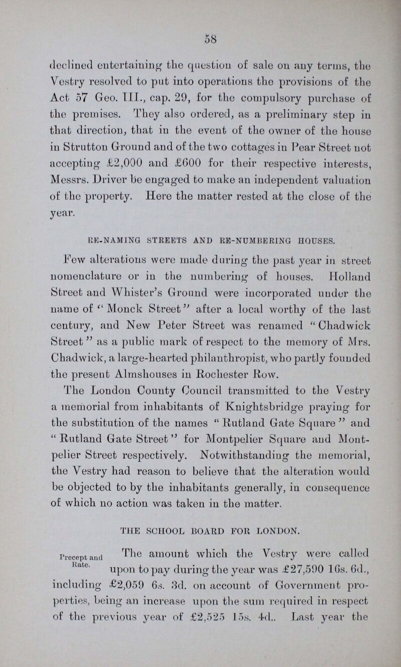 58 declined entertaining the question of sale on any terms, the Vestry resolved to put into operations the provisions of the Act 57 Geo. III., cap. 29, for the compulsory purchase of the premises. They also ordered, as a preliminary step in that direction, that in the event of the owner of the house in Strutton Ground and of the two cottages in Pear Street not accepting £2,000 and £600 for their respective interests, Messrs. Driver bo engaged to make an independent valuation of the property. Here the matter rested at tho close of the year. RE-NAMING STREETS AND RE-NUMBERING HOUSES. Fow alterations were made during the past year in street nomenclature or in the numbering of houses. Holland Street and Whister's Ground were incorporated under the name of Monck Street after a local worthy of the last century, and Now Peter Street was renamed Chadwick Street as a public mark of respect to the memory of Mrs. Chadwick, a large-hearted philanthropist, who partly founded the present Almshouses in Rochester Row. The London County Council transmitted to the Vestry a memorial from inhabitants of Knightsbridge praying for the substitution of the names Rutland Gate Square and Rutland Gate Street for Montpelier Square and Mout pelier Street respectively. Notwithstanding the memorial, the Vestry had reason to believe that the alteration would be objected to by the inhabitants generally, in consequence of which no action was taken in the matter. THE SCHOOL BOARD FOR LONDON. Precept and Rate. The amount which the Vestry were called upon to pay during the year was £27,590 10s. 6d., including £2,059 6s. 3d. on account of Government pro perties, being an increase upon the sum required in respect of the previous year of £2,525 15s. 4d.. Last year the